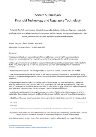  
Senate Submission 
Financial Technology and Regulatory Technology 
 
FinTech & RegTech incorporates; Identity Frameworks, Artificial Intelligence, Payment, credentials, 
verifiable claims and related economic instruments; and the manner through which regulation / law 
will be formatted into machine readable (ai consumable) formats. 
 
Author: Timothy Charles Holborn, Australian. 
Submission Document Date: 11th February 2020 
 
Disclaimer: 
This document has been produced in an effort to address an array of highly-sophisticated and 
interwoven considerations; in a very short period of time (comparatively) with few resources. 
Mistakes, grammatical errors and other features in this submission should be considered a ‘best efforts 
draft’. The underlying body of work has been carried out from 2000-2020 by myself with others 
overtime. 
I make this submission as a natural legal entity, an Australian civilian, a citizen - who has an ABN .  
1
I have made use of the role thereby linked to the authorship of my submission in a manner that many 
who do so on behalf of organisations, institutions and related stakeholders - would not be appropriately 
able to do.  
In my journeys I have had many unofficially say to me they agree; but then also say they cannot say 
anything because they may lose their jobs. Your enquiries could evaluate whether and/or how these 
sorts of consequential phenomena may be shown to exist, and if so what influence it may subsequently 
have upon your means to make decisions to take care of the needs of Citizens. 
I note also, the audience is not simply the senate committee. This document becomes part of what is 
made to be discoverable via search, and I've tried to ensure it’s ‘fit for purpose’ for public consumption. 
I asked Noam Chomsky about his work on moral grammar, in relation to my work on AI; He responded, 
 
I responded to Noam, with a note about the importance of ‘sense-making’, as to understanding upon what basis a persons 
actions are in-turn informed as to provide an consequential opportunity for good decision making.  
Upon that same basis, as does in-turn form an interference pattern relations with me; I hope this helps.  
1
​https://en.wikipedia.org/wiki/Australian_Company_Number#Progression_to_ABN
Financial Technology and Regulatory Technology
Submission 133
 