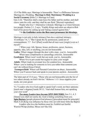 13:4 The Bible says: Marriage is honourable: There’s a Difference between
Marriage & a Wedding. Marriage is Holy Matrimony>Wedding is a
Social Ceremony [John 2:1 Marriage in Cana]
Gen 2:24, “Therefore shall a man leave his father and his mother, and shall
cleave unto his wife: and they shall be one flesh.”[Recruit>reproduce]
People who live>>Alternative Lifestyle: Marriage is a Union between
two people: Psalms 2:1, 2 says, “Earthly Kings and rulers are about to Rob
God of his power by setting up and Taking counsel against him.”
! In the Godfather series the Boss must pronounce his blessings.
-------------------------------------------------------------------------------------------
Marriage is not only [a holy intimacy] but also a spiritual intimacy:
1Corithians 7:6, 7, “But I speak this by permission, [and] not of
commandment. 7:7 For I [Paul] would that all men were [single] even as I
myself.”
! When your: Job, Spouse, house, profession, career, business,
appetite, idea, self, or anything, you are not honourable.
Ladies: When>stagger through the door with a man...you’re...honourable
When>pass compliments to camouflage criticism...honourable
Gentlemen: When>won’t work but can work, you’re...honourable
When>live to pro-create but neglect to carry your weight
Adults: When>trade in covenant love for condom love...honourable
When> you’re looking for someone to love you rather than someone you
can’t do without [Jesus Christ]
Teenagers/Kids: When>call Parental Correction an abuse...honourable.
When>you’ll answer back and speak to your parents anyhow...honourable
-------------------------------------------------------------------------------------------
The latter part of 13:4 says, “Those who are not honourable join the list of
two others already on God’s hit-list.” Hebrews 1:13: Jesus supplies your
needs, not your greed.
------------------------------------------------------------------------------------------
Vs.7 Leaders who love God ought to speak God’s word, not their opinions:
[teach man’s dogmas] Isaiah 58:13, “And shall honour him, nor speaking
your own word”
Too many Leaders have become SPIN DOCTORS. Gen 3:1, 4, 5
[Satan]>you shall not surely die. God is hiding something from you.
Spin Doctors [people pleasers/God pleasers] [precedent/stand for principle]
Mark 6:26 [King was influence by those who sat with him]>John the Baptist
Leaders who love the brethren must be: Faithful not fearful:
Warrior/Wimp [Joshua, Moses not>like Eli]
2
 