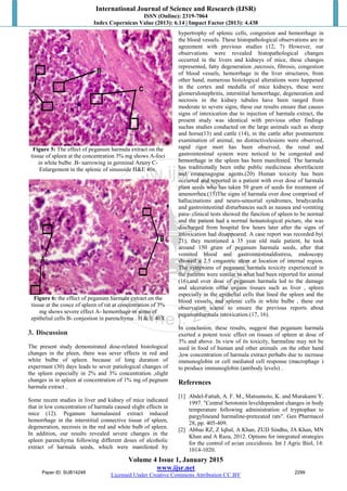 International Journal of Science and Research (IJSR)
ISSN (Online): 2319-7064
Index Copernicus Value (2013): 6.14 | Impact Factor (2013): 4.438
Volume 4 Issue 1, January 2015
www.ijsr.net
Licensed Under Creative Commons Attribution CC BY
Figure 5: The effect of peganum harmala extract on the
tissue of spleen at the concentration 3% mg shows A-foci
in white bulbe .B- narrowing in germinal Artery C-
Enlargement in the splenic of sinusoide H&E 40x.
Figure 6: the effect of peganum harmala extract on the
tissue at the conce of spleen of rat at concentration of 3%
mg shows severe effect A- hemorrhage in some of
epithelial cells B- conjestion in parenchyma . H & E 40X
3. Discussion
The present study demonstrated dose-related histological
changes in the pleen, there was sever effects in red and
white bulbe of spleen. because of long duration of
expermant (30) days leads to sever patiological changes of
the spleen especially in 2% and 3% concentration ,slight
changes in in spleen at concentration of 1% mg of pegnum
harmala extract .
Some recent studies in liver and kidney of mice indicated
that in low concentration of harmala caused slight effects in
mice (12). Peganum harmalaseed extract induced
hemorrhage in the interstitial connective tissue of spleen,
degeneration, necrosis in the red and white bulb of spleen.
In addition, our results revealed severe changes in the
spleen parenchyma following different doses of alcoholic
extract of harmala seeds, which were manifested by
hypertrophy of splenic cells, congestion and hemorrhage in
the blood vessels. These histopathological observations are in
agreement with previous studies (12, 7) However, our
observations were revealed histopathological changes
occurred in the livers and kidneys of mice, these changes
represented, fatty degeneration ,necrosis, fibrosis, congestion
of blood vessels, hemorrhage in the liver structures, from
other hand, numerous histological alterations were happened
in the cortex and medulla of mice kidneys, these were
glomerulonephritis, interstitial hemorrhage, degeneration and
necrosis in the kidney tubules have been ranged from
moderate to severe signs, these our results ensure that causes
signs of intoxication due to injection of harmala extract, the
present study was identical with previous other findings
suchas studies conducted on the large animals such as sheep
and horse(13) and cattle (14), in the cattle after postmortem
examination of animal, no distinctivelesions were observed,
rapid rigor mort has been observed, the renal and
gastrointestinal system were noticed to be congested and
hemorrhage in the spleen has been manifested. The harmala
has traditionally been inthe public medicineas abortifacient
and emmenagogue agents.(20) Human toxicity has been
occurred and reported in a patient with over dose of harmala
plant seeds who has taken 50 gram of seeds for treatment of
amenorrhea.(15)The signs of harmala over dose comprised of
hallucinations and neuro-sensorial syndromes, bradycardia
and gastrointestinal disturbances such as nausea and vomiting
para- clinical tests showed the function of spleen to be normal
and the patient had a normal hematological picture, she was
discharged from hospital few hours later after the signs of
intoxication had disappeared. A case report was recorded by(
21), they mentioned a 35 year old male patient, he took
around 150 gram of peganum harmala seeds, after that
vomited blood and gastrointestinaldistress, endoscopy
showed a 2.5 cmgastric ulcer at location of internal region.
The symptoms of peganum harmala toxicity experienced in
the patients were similar to what had been reported for animal
(16),and over dose of peganum harmala led to the damage
and ulceration ofthe organs tissues such as liver , spleen
especially in the epithelial cells that lined the spleen and the
blood vessels, and splenic cells in white bulbe , these our
observation scame to ensure the previous reports about
peganumharmala intoxication.(17, 16).
In conclusion, these results, suggest that peganum harmala
exerted a potent toxic effect on tissues of spleen at dose of
3% and above. In view of its toxicity, harmaline may not be
used in food of human and other animals .on the other hand
,low concentration of harmala extract perhabs due to increase
immunoglobin or cell mediated cell response (macrophage )
to produce immunoglobin (antibody levels) .
References
[1] Abdel-Fattah, A. F. M., Matsumoto, K. and Murakami Y.
1997. "Central Serotonin leveldependent changes in body
temperature following administration of tryptophan to
pargylineand harmaline-pretreated rats". Gen Pharmacol
28, pp. 405-409.
[2] Abbas RZ, Z Iqbal, A Khan, ZUD Sindhu, JA Khan, MN
Khan and A Raza, 2012. Options for integrated strategies
for the control of avian coccidiosis. Int J Agric Biol, 14:
1014-1020.
Paper ID: SUB14248 2299
 