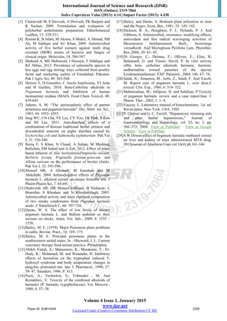 International Journal of Science and Research (IJSR)
ISSN (Online): 2319-7064
Index Copernicus Value (2013): 6.14 | Impact Factor (2013): 4.438
Volume 4 Issue 1, January 2015
www.ijsr.net
Licensed Under Creative Commons Attribution CC BY
[3] Chaturvedi M, S Dwivedi, A Dwivedi, PK Barpete and
R Sachan, 2009. Formulation and evaluation of
polyherbal anthelmintic preparation. Ethnobotanical
Leaflets, 13: 329-331.
[4] Rosina K, B Islam, M Akram, S Shakil, A Ahmad, SM
Ali, M Siddiqui and AU Khan, 2009. Antimicrobial
activity of five herbal extracts against multi drug
resistant (MDR) strains of bacteria and fungus of
clinical origin. Molecules, 14: 586-597.
[5] Shahzad A, MS Mahmood, I Hussain, F Siddique and
RZ Abbas, 2012. Prevalence of salmonella species in
hen eggs and egg storing- trays collected from poultry
farms and marketing outlets of Faisalabad, Pakistan.
Pak J Agric Sci, 49: 565-568.
[6] Herraiz T, D González, C Ancín-Azpilicueta, VJ Arán
and H Guillén, 2010. Beta-Carboline alkaloids in
Pegannum harmala and Inhibition of human
monoamine oxidase (MAO). Food Chem Toxicol, 48:
839-845.
[7] Adams, S. M. “The antineoplastic effect of purnus
armeniaca and peganum harmala”. Dis. Abstr. Int. Sci.,
1983; 44: 1052- 1055.
[8] Jung WC, CN Cha, YE Lee, CY Yoo, EK Park, S Kim
and HJ Lee, 2011. Anti-diarrheal effects of a
combination of Korean traditional herbal extracts and
dioctahedral smectite on piglet diarrhea caused by
Escherichia coli and Salmonella typhimurium. Pak Vet
J, 31: 336-340.
[9] Raziq F, S Khan, N Chand, A Sultan, M Mushtaq,
Rafiullah, SM Suhail and A Zeb, 2012. Effect of water
based infusion of Aloe barbedensisPimpinella anisum,
Berberis lycium, Trigonella foenum-graecum, and
Allium sativum on the performance of broiler chicks.
Pak Vet J, 32: 593-596.
[10]Monsef HR, A Ghobadi, M Iranshahi and M
Abdollahi, 2004 Antinociceptive effects of Peganum
harmala L. alkaloid extract on mouse formalin test. J
Pharm Pharm Sci, 7: 65-69.
[11]Shahverdi AR, HR Monsef-Esfahani, B Nickavar, L
Bitarafan, S Khodaee and N Khoshakhlagh, 2005.
Antimicrobial activity and main chemical composition
of two smoke condensates from Peganum harmala
seeds. Z Naturforsch C, 60: 707-710.
[12]Qazan, W. S. The effect of low levels of dietary
peganum harmala L. and Ballota undulate or their
mixture on chicks. Anim. Vet. Adv., 2009; 8: 1535 –
1538.
[13]Bailey, M. E. (1979). Major Poisonous plant problems
in cattle. Bovine. Pract., 14: 169- 175.
[14]Bailey, M. E. Principal poisonous plants in the
southwestern united states. In : Hhoward, J. L. Current
veterinary therapy food animal practice. Philadelphia.
[15]Abdel- Fattah, A.; Matsumoto, K.; Murakami, Y.; El-
Hady, K.; Mohamed, M. and Watanabe, H. Inhibitory
effects of harmaline on the tryptophan induced 5-
hydroxyl syndrome and body temperature changes in
pargylin- pretreated rats. Jpn. J. Pharmacol., 1996; 27:
39- 47. Saunders. 1986; P: 413.
[16]Puzii, A.; Vecherkin, S.; Tribunskii , M. And
Romakhov, V. Toxicity of the combined alkaloids of
harmala1 (P. harmala, zygophyllaceae). Vet. Moscow.,
1980; 4: 57- 58.
[17]Bailey, and Damn, A. Bodouin plant utilization in sinai
and the Negev. Econ. Bot., 1981; 35: 145- 162.
[18]Dickson, R. A.; Houghton, P. J.; Hylands, P. J. And
Gibbons, S. Antimicrobial, resistance- modifying effects,
antioxidant and free radical scavenging activities of
Mezoneuron benthamianum Baill., Securinega
virosaRoxb. And Microglossa Pyrifolia Lam. Phytother.
Res.,2006; 20: 41- 45.
[19]Di Giorgio, C.; Delmas, F.; Ollivier, E.; Elias, R;
Balansard, G. and Timon- David, P. In vitro activity
ofthe beta- carboline alkaloids harmane, harmine,
andharmaline toward parasites of the species
Leishmaniainfantum. EXP. Parasitol., 2004; 106: 67- 74.
[20]Salah, N.; Amamou, M.; Jerbi, Z., Salah, F. And Yacob,
M. Reprot case of peganum harmala L. over dose.J.
toxical. Clin. Exp., 1986; 6: 319- 322.
[21]Mahmoudian, M.; Jalilpour, H. and Salehian, P.Toxicity
of peganum harmala: review and a case report.Iran. J.
Pharm. Ther., 2002; 1: 1- 4.
[22]Vaccay, L. Laboratory manual of histochemistry. 1st. ed.
Ravan press. New York. USA. 1985.
[23]S. Chitturi and G. C. Farrell, “Hepatotoxic slimming aids
and other herbal hepatotoxins,” Journal of
Gastroenterology and Hepatology, vol. 23, no. 3, pp.
366–373, 2008. View at Publisher · View at Google
Scholar · View at PubMed
[24]S.W.Dewan.effect of begenum harmala methanol extract
on liver and kidney of mice administrared MTX drug.
2013journal of Alnehrein Uuni.vol.16(4) pb.161-166
Paper ID: SUB14248 2300
 