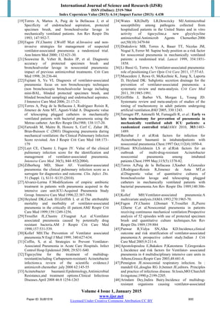 International Journal of Science and Research (IJSR)
ISSN (Online): 2319-7064
Index Copernicus Value (2013): 6.14 | Impact Factor (2013): 4.438
Volume 4 Issue 1, January 2015
www.ijsr.net
Licensed Under Creative Commons Attribution CC BY
[19]Torres A, Martos A, Puig de la Bellacasa J, et al
Specificity of endotracheal aspiration, protected
specimen brush, and bronchoalveolar lavage in
mechanically ventilated patients. Am Rev Respir Dis
1993; 147:952-7.
[20]Fagon JY,Chastre J,Wolff M,et al.Invasive and non-
invasive strategies for management of suspected
ventilator-associated pneumonia: a randomized trial.
Ann Intern Med 2000; 132:621-30.
[21]Souweine B, Veber B, Bedos JP, et al. Diagnostic
accuracy of protected specimen brush and
bronchoalveolar lavage in nosocomial pneumonia:
impact of previous antimicrobial treatments. Crit Care
Med 1998; 26:236-44.
[22]Fujitani S, Yu VL Diagnosis of ventilator-associated
pneumonia: focus on non bronchoscopic techniques
(non bronchoscopic bronchoalveolar lavage including
mini-BAL, blinded protected specimen brush, and
blinded bronchial sampling) and endotracheal aspirates.
J Intensive Care Med 2006; 21:17-21.
[23]Torres A, Puig de la Bellacasa J, Rodriguez Roisin R,
Jimenez de Anta MT, Agusti-Vidal A. Diagnostic value
of telescoping plugged catheters in mechanically
ventilated patients with bacterial pneumonia using the
Metras catheter. Am Rev Respir Dis1988; 138:117-20.
[24]Fartoukh M, Maitre B, Honore S, Cerf C, Zahar JR,
Brun-Buisson C (2003) Diagnosing pneumonia during
mechanical ventilation: the Clinical Pulmonary Infection
Score revisited. Am J Respir Crit Care Med 168:173–
179
[25]Luyt CE, Chastre J, Fagon JY. Value of the clinical
pulmonary infection score for the identification and
management of ventilator-associated pneumonia.
Intensive Care Med. 30(5), 844–852(2004).
[26]Zilberberg MD, Shorr AF. Ventilator-associated
pneumonia: the clinical pulmonary infection score as a
surrogate for diagnostics and outcome. Clin. Infect. Dis.
51 (Suppl. 1), S131–S135 (2010).
[27]Alvarez-Lerma F.Modifications of empiric antibiotic
treatment in patients with pneumonia acquired in the
intensive care unit:ICU-Acquired Pneumonia Study
Group. Intensive Care Med 1996;22:387-394.
[28]Heyland DK,Cook DJ,Griffith L et al.The attributable
mortality and morbidity of ventilator-associated
pneumonia in the critically ill patient.AMJ Respir Crit
Care Med 1999;159:1249-1256.
[29]Trouillet JL,Chastre J,Vuagnat A,et al.Ventilator
associated pneumonia caused by potentially drug
resistant bacteria.AM J Respir Crit Care Med
1998;157:531-539.
[30]Kollef MH.The Prevention of Ventilator associated
pneumonia.N Engl J Med 1999; 340:627-634.
[31]Coffin, S, et al. Strategies to Prevent Ventilator-
Associated Pneumonia in Acute Care Hospitals. Infect
Control Hosp Epidemiol 2008; 29:S31-S40.
[32]Tigecycline for the treatment of multidrug-
resistant(including Carbapenem-resistant) Acinetobacter
infections:a review of the scientific evidence.J
antimicrob chemother .july 2008 62:145-55
[33]Acinetobacter baumanii:Epidemiology,Antimicrobial
Resistance,and treatment options.Clinical Infectious
Diseases.April 2008 46:8 1254-1263
[34]Wates KB,Duffy LB,Dowzicky MJ.Antimicrobial
susceptibility among pathogens collected from
hospitalized patients in the United States and in vitro
activity of tigecycline,a new glycylcycline
antimicrobial.Antimicrob Agents Chemother.2006
oct;50(10):3479-84
[35]Drakulovic MB, Torres A, Bauer TT, Nicolas JM,
Nogué S, Ferrer M: Supine body position as a risk factor
for nosocomial pneumonia in mechanically ventilated
patients: a randomised trial. Lancet 1999, 354:1851-
1858.
[36]Li Bassi G, Torres A: Ventilator-associated pneumonia:
role of positioning.Curr Opin Crit Care 2011, 17:57-63.
[37]Muscedere J, Rewa O, McKechnie K, Jiang X, Laporta
D, Heyland DK: Subglottic secretion drainage for the
prevention of ventilator-associated pneumonia: a
systematic review and meta-analysis. Crit Care Med
2011, 39:1985-1991.
[38]Griffiths J, Barber VS, Morgan L, Young JD:
Systematic review and meta-analysis of studies of the
timing of tracheostomy in adult patients undergoing
artificial ventilation.BMJ 2005, 330:1243.
[39]Terragni PP, Antonelli M, Fumagalli R, et al.: Early vs
late tracheotomy for prevention of pneumonia in
mechanically ventilated adult ICU patients: a
randomized controlled trialJAMA 2010, 303:1483-
1489.
[40]Baraibar J et al.Risk factors for infection for
Acinetobacter baumanii in intubatedpatients with
nosocomial pneumonia.Chest.1997 Oct;112(4):1050-4.
[41]Husni RN,Goldstein LS et al.Risk factors for an
outbreak of multi-drug-resistant Acinetobacter
nosocomial pneumonia among intubated
patients.Chest.1999 May;115(5):1378-82.
[42]Torres A,Puig de la Bellacasa J,Xaubet A,Gonzalez
J,Rodriguez-Roisin R,Jimenez de Anta MT,et
al.Diagnostic value of quantitative cultures of
bronchoalveolar lavage and telescoping plugged
catheters in mechanically ventilated patients with
bacterial pneumonia.Am Rev Respir Dis 1989;140:306-
10
[43]Kollef MH.Ventilator-associated pneumonia:A
multivariate analysis.JAMA 1993;270:1965-70.
[44]Fagon JY,Chastre J,Domart Y,Trouillet JL,Pierre
J,Darne C,et al.Nosocomial pneumonia in patients
receiving continuous mechanical ventilation:Prospective
analysis of 52 episodes with use of protected specimen
brush and quantitative culture techniques.Am Rev
Respir Dis 1989;139:884
[45]Panwar R,Vidya SN,Alka KD.Incidence,clinical
outcome and risk stratification of ventilator-associated
pneumonia:A prospective cohort study.Indian J Crit
Care Med 2005;9:211-6.
[46]Apostolopoulou E,Bakakos P,Katostaras T,Gregorakos
L.Incidence and risk factors for Ventilator- associated
pneumonia in 4 multidisciplinary intensive care units in
Athens,Greece.Respir Care 2003;48:681-8.
[47]Pennigton JE.nosocomial respiratory infection. In :
mandell GL,douglas RG Jr,bennet JE,editors. Principles
and practice of infectious disease. St.louis,MO:Churchill
livingstone;1990.p.2199-2205.
[48]Arindam Dey,Indira Bairy.Incidence of multidrug-
resistant organisms causing ventilator-associated
Paper ID: SUB1516 600
 
