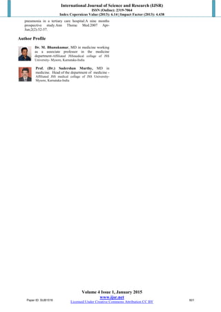 International Journal of Science and Research (IJSR)
ISSN (Online): 2319-7064
Index Copernicus Value (2013): 6.14 | Impact Factor (2013): 4.438
Volume 4 Issue 1, January 2015
www.ijsr.net
Licensed Under Creative Commons Attribution CC BY
pneumonia in a tertiary care hospital:A nine months
prospective study.Ann Thorac Med.2007 Apr-
Jun;2(2):52-57.
Author Profile
Dr. M. Bhanukumar, MD in medicine working
as a associate professor in the medicine
department-Affiliated JSSmedical collage of JSS
University- Mysore, Karnataka-India
Prof. (Dr.) Sudershan Murthy, MD in
medicine. Head of the department of medicine -
Affiliated JSS medical collage of JSS University-
Mysore, Karnataka-India
Paper ID: SUB1516 601
 