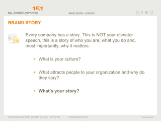 BRAND STORY Every company has a story. This is NOT your elevator speech, this is a story of who you are, what you do and, most importantly, why it matters. What is your culture? What attracts people to your organization and why do they stay?  What’s your story? 