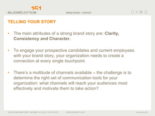 TELLING YOUR STORY The main attributes of a strong brand story are:  Clarity, Consistency and Character. To engage your prospective candidates and current employees with your brand story, your organization needs to create a connection at every single touchpoint. There’s a multitude of channels available – the challenge is to determine the right set of communication tools for your organization: what channels will reach your audiences most effectively and motivate them to take action? 