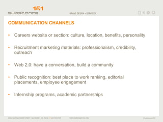 COMMUNICATION CHANNELS Careers website or section: culture, location, benefits, personality Recruitment marketing materials: professionalism, credibility, outreach Web 2.0: have a conversation, build a community Public recognition: best place to work ranking, editorial placements, employee engagement Internship programs, academic partnerships 
