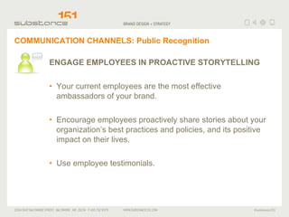 COMMUNICATION CHANNELS: Public Recognition ENGAGE EMPLOYEES IN PROACTIVE STORYTELLING Your current employees are the most effective ambassadors of your brand.  Encourage employees proactively share stories about your organization’s best practices and policies, and its positive impact on their lives.  Use employee testimonials. 