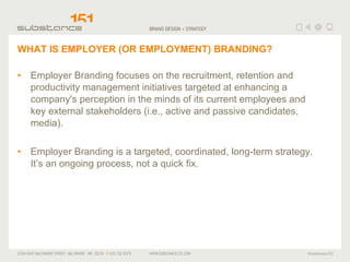 WHAT IS EMPLOYER (OR EMPLOYMENT) BRANDING? Employer Branding focuses on the recruitment, retention and productivity management initiatives targeted at enhancing a company's perception in the minds of its current employees and key external stakeholders (i.e., active and passive candidates, media). Employer Branding is a targeted, coordinated, long-term strategy.  It’s an ongoing process, not a quick fix.  