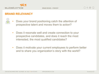 BRAND RELEVANCY Does your brand positioning catch the attention of prospective talent and moves them to action? Does it resonate well and create connection to your prospective candidates, and does it reach the most interested, the most qualified candidates? Does it motivate your current employees to perform better and to share you organization’s story with the world? 