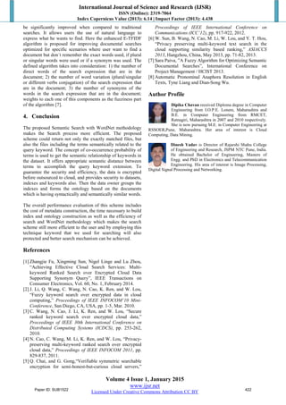 International Journal of Science and Research (IJSR)
ISSN (Online): 2319-7064
Index Copernicus Value (2013): 6.14 | Impact Factor (2013): 4.438
Volume 4 Issue 1, January 2015
www.ijsr.net
Licensed Under Creative Commons Attribution CC BY
be significantly improved when compared to traditional
searches. It allows users the use of natural language to
express what he wants to find. Here the enhanced E-TFIDF
algorithm is proposed for improving documental searches
optimized for specific scenarios where user want to find a
document but don´t remember the exact words used, if plural
or singular words were used or if a synonym was used. The
defined algorithm takes into consideration: 1) the number of
direct words of the search expression that are in the
document; 2) the number of word variation (plural/singular
or different verbs conjugation) of the search expression that
are in the document; 3) the number of synonyms of the
words in the search expression that are in the document;
weights to each one of this components as the fuzziness part
of the algorithm [7].
4. Conclusion
The proposed Semantic Search with WordNet methodology
makes the Search process more efficient. The proposed
scheme could return not only the exactly matched files, but
also the files including the terms semantically related to the
query keyword. The concept of co-occurrence probability of
terms is used to get the semantic relationship of keywords in
the dataset. It offers appropriate semantic distance between
terms to accomplish the query keyword extension. To
guarantee the security and efficiency, the data is encrypted
before outsourced to cloud, and provides security to datasets,
indexes and keywords also. Then the data owner groups the
indexes and forms the ontology based on the documents
which is having syntactically and semantically similar words.
The overall performance evaluation of this scheme includes
the cost of metadata construction, the time necessary to build
index and ontology construction as well as the efficiency of
search and WordNet methodology which makes the search
scheme still more efficient to the user and by employing this
technique keyword that we used for searching will also
protected and better search mechanism can be achieved.
References
[1] Zhangjie Fu, Xingming Sun, Nigel Linge and Lu Zhou,
“Achieving Effective Cloud Search Services: Multi-
keyword Ranked Search over Encrypted Cloud Data
Supporting Synonym Query”, IEEE Transactions on
Consumer Electronics, Vol. 60, No. 1, February 2014.
[2] J. Li, Q. Wang, C. Wang, N. Cao, K. Ren, and W. Lou,
“Fuzzy keyword search over encrypted data in cloud
computing,” Proceedings of IEEE INFOCOM’10 Mini-
Conference, San Diego, CA, USA, pp. 1-5, Mar. 2010.
[3] C. Wang, N. Cao, J. Li, K. Ren, and W. Lou, “Secure
ranked keyword search over encrypted cloud data,”
Proceedings of IEEE 30th International Conference on
Distributed Computing Systems (ICDCS), pp. 253-262,
2010.
[4] N. Cao, C. Wang, M. Li, K. Ren, and W. Lou, “Privacy-
preserving multi-keyword ranked search over encrypted
cloud data,” Proceedings of IEEE INFOCOM 2011, pp.
829-837, 2011.
[5] Q. Chai, and G. Gong,“Verifiable symmetric searchable
encryption for semi-honest-but-curious cloud servers,”
Proceedings of IEEE International Conference on
Communications (ICC’12), pp. 917-922, 2012.
[6] W. Sun, B. Wang, N. Cao, M. Li, W. Lou, and Y. T. Hou,
“Privacy preserving multi-keyword text search in the
cloud supporting similarity based ranking,” ASIACCS
2013, Hangzhou, China, May 2013, pp. 71-82, 2013.
[7] Sara Paiva, ”A Fuzzy Algorithm for Optimizing Semantic
Documental Searches”, International Conference on
Project Management / HCIST 2013.
[8] Automatic Pronominal Anaphora Resolution in English
Texts, Tyne Liang and Dian-Song Wu.
Author Profile
Dipika Chavan received Diploma degree in Computer
Engineering from I.O.P.E. Lonere, Maharashtra and
B.E. in Computer Engineering from RMCET,
Ratnagiri, Maharashtra in 2007 and 2010 respectively.
She is now pursuing M.E. in Computer Engineering at
RSSOER,Pune, Maharashtra. Her area of interest is Cloud
Computing, Data Mining.
Dinesh Yadav is Director of Rajarshi Shahu College
of Engineering and Research, JSPM NTC Pune, India.
He obtained Bachelor of Engineering, Masters of
Engg. and PhD in Electronics and Telecommunication
Engineering. His area of interest is Image Processing,
Digital Signal Processing and Networking.
Paper ID: SUB1522 422
 