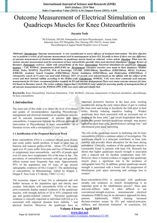 International Journal of Science and Research (IJSR)
ISSN (Online): 2319-7064
Index Copernicus Value (2013): 6.14 | Impact Factor (2013): 4.438
Volume 4 Issue 4, April 2015
www.ijsr.net
Licensed Under Creative Commons Attribution CC BY
Outcome Measurement of Electrical Stimulation on
Quadriceps Muscles for Knee Osteoarthritis
Jayanta Nath
1
Ph.D Scholar, SSUHS, Orthopaedics and Sport Physiotherapist , Assam, India
Industrial Area, P/O Mangaldai, Dist: Darrang, PIN-784125, Assam, India
Physiotherapist at Jugijan Model Hospital ( Govt of Assam)
Abstract: Introduction: Outcome measurement is very essential part to assess efficacy of treatment intervention. The first objective
was to perform a review of all outcome measurement used in manangement of knee OA. Secondly to know if there was any difference
of outcome measurement of electrical stimulation on quadriceps muscle based on collected review article. Question: What were the
various outcome measurement used for assessment of knee osteoarthritis specially when used electrical stimulation? Design: Review of
literature. Participant: reviewer. Adults with osteoarthritis of the knee. Intervention: Electrical stimulation for quadriceps. Outcome
measure : VAS, WOMAC, dynamometer,MMT,EMG etc Development: Literature searches were made in these databases: Medline
(Ovid), Pedro, SCOPUS, PsycINFO, Web of knowledge, CINAHL (EBSCOHost), SportDicus (EBSCOHost), DOAJ, Cochrane,
EMBASE, Academic Search Complete (EBSCOHost), Fuente Académica (EBSCOHost), and MedicLatina (EBSCOHost). A
retrospective search of 13 years was used until February 2015. 33 records were selected based on the affinity with the subject of the
review and their internal validity according to the PEDro scale. Conclusions: WOMAC, VAS, were most commonly used outcome
measurement for OA knee. recommend further research on ES and outcome measurement.There were many outcome measure for knee
OA based on literature search .The review evidence suggest that VAS,WOMAC,were useful for assessing quality of management.Out of
all outcome measurement tool the WOMAC,PPT, EMG were most valid and reliable tool.
Keywords: Knee Osteoarthritis, Electrical Stimulation, VAS, WOMAC, Outcome measurement of electrical stimulation, physiotherapy
for knee osteoarthritis
1.Introduction
The main aim of this study is to detect the level of evidence
and grades of recommendation regarding Physiotherapy
management and electrical stimulation on quadriceps muscles
and its outcome measurement in patients with knee
osteoarthritis. Comparisons between the different methods of
intervention in Physiotherapy in knee osteoarthritis on a
literature review with a retrospective 13 year search.
1.1 Justification of the Proposed Research Work
Knee osteoarthritis (OA) is a common chronic joint disease
and costly public health problem. It leads to pain, loss of
function and reduced quality-of-life . About 17% of people
aged over 45 years suffer from pain and loss of function due
to symptomatic knee osteoarthritis and 40% of people aged
over 65 years have symptomatic OA of the knee or hip . The
prevalence of osteoarthritis increases with age and generally
affects women more frequently than male. Approximately
85% of the population near 65 years of age present
radiographic evidences of OA.( Cooper C: The epidemiology
of osteoartbritis. In Rheumatology. Edited by Klippel J,
Dieppe P. New York: CV Mosby; 1994:7.3.1-4.)
The economic impact of knee OA is substantial and will
further increase as the population ages and obesity rates
escalate. Individuals with osteoarthritis (OA) of the knee
joint commonly display marked weakness of the quadriceps
muscles, with strength deficits of 20 to 45% compared with
age and gender-matched controls1
. Persistent quadriceps
weakness is clinically important in individual with OA as it is
associated with impaired dynamic knee stability 2
and
physical function. Moreover, the quadriceps have an
important protective function at the knee joint, working
eccentrically during the early stance phase of gait to cushion
the knee joint and acting to decelerate the limb prior to heel
strike, thereby reducing impulsive loading 3
. Weaker
quadriceps have been associated with an increased rate of
loading at the knee joint 3
and recent longitudinal data have
shown that greater baseline quadriceps strength may protect
against incident knee pain, patellofemoral cartilage loss 4
and
tibiofemoral joint space narrowing.
The role of the quadriceps muscle in mediating risk for knee
osteoarthritis (OA) is a common subject of investigation. The
quadriceps muscle is a principal contributor to knee joint
stability and provides shock absorption for the knee during
ambulation. Clinically, weakness of the quadriceps muscle is
consistently found in patients with knee OA. Research has
shown that higher quadriceps muscle strength is associated
with a reduced risk for incident symptomatic knee OA.
However, there is limited evidence to suggest that quadriceps
muscle plays a significant role in the incidence of
radiographic knee OA. In addition, greater quadriceps muscle
strength is associated with a lower risk for progression of
tibiofemoral joint space narrowing and cartilage loss in
women5
.
Knee osteoarthritis (OA) is associated with quadriceps
atrophy and weakness, so muscle strengthening is an
important point in the rehabilitation process6
. Since pain
and joint stiffness make it often difficult to use
conventional strength exercises, neuromuscular electrical
stimulation (NMES) may be an alternative approach for these
patients. Additionally, NMES training increased
the knee extensor torque by 8% and reduced joint pain,
stiffness, and functional limitation6
. In conclusion, OA
Paper ID: SUB153105 749
 