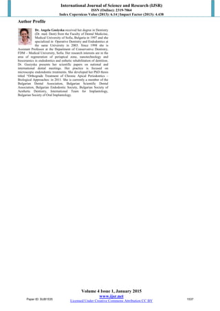 International Journal of Science and Research (IJSR)
ISSN (Online): 2319-7064
Index Copernicus Value (2013): 6.14 | Impact Factor (2013): 4.438
Volume 4 Issue 1, January 2015
www.ijsr.net
Licensed Under Creative Commons Attribution CC BY
Author Profile
Dr. Angela Gusiyska received her degree in Dentistry
(Dr. med. Dent) from the Faculty of Dental Medicine,
Medical University of Sofia, Bulgaria in 1997 and she
specialized in Operative Dentistry and Endodontics at
the same University in 2003. Since 1998 she is
Assistant Professor at the Department of Conservative Dentistry,
FDM – Medical University, Sofia. Her research interests are in the
area of regeneration of periapical zone, nanotechnology and
bioceramics in endodontics and esthetic rehabilitation of dentition.
Dr. Gusiyska presents her scientific papers on national and
international dental meetings. Her practice is focused on
microscopic endondontic treatments. She developed her PhD thesis
titled “Orthograde Treatment of Chronic Apical Periodontics –
Biological Approaches: in 2011. She is currently a member of the
Bulgarian Dental Association, Bulgarian Scientific Dental
Association, Bulgarian Endodontic Society, Bulgarian Society of
Aesthetic Dentistry, International Team for Implantology,
Bulgarian Society of Oral Implantology.
Paper ID: SUB1535 1537
 