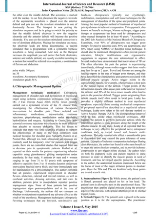 International Journal of Science and Research (IJSR)
ISSN (Online): 2319-7064
Index Copernicus Value (2013): 6.14 | Impact Factor (2013): 4.438
Volume 4 Issue 5, May 2015
www.ijsr.net
Licensed Under Creative Commons Attribution CC BY
the other over the middle deltoid. The acromion is marked
with the marker. In our first placement the negative electrode
of the asymmetric waveform is placed over the anterior
deltoid and you can see the resultant stimulation is one of
dominantly flexion. The therapist is now putting the
stimulator on pause and he is going to switch the polarity so
that the middle deltoid electrode is now the negative
electrode and the anterior deltoid will become the positive
electrode. You can see the resultant stimulated contraction is
one of dominant abduction. Placing the stimulator on pause,
the electrode leads are being disconnected. A second
stimulator that is programmed with a symmetric biphasic
waveform is being connected. And now as the therapist
increases the amplitude you will notice that both electrodes,
anterior and middle deltoid, are equally excitable resulting in
a motion that would be referred to as scaption, a combination
of flexion and abduction
pulse width: 300μsec
hz: 35
waveform: Asymmetric/Symmetric
stimulation grade: N/A
6.Chiropractic Management Option
Management technique: medical(ref: Chiropractic
management of shoulder pain and dysfunction of myofascial
origin using ischemic compression techniques. Guy Hains,
DC. J Can Chiropr Assoc 2002; 46(3)). Green recently
carried out a systematic review of the 31 clinical trials
investigating the effectiveness of various therapeutic
interventions for shoulder pain. These included anti
inflammatory medications, intra-articular cortisone
injections, physiotherapy, manipulation under anesthesia,
hydrodilation and surgery. According to Green, only sub-
acromial cortisone injections were found to be more effective
than placebo to increase abduction. This led Green to
conclude that there was little scientific evidence to support
the effectiveness of many of the most commonly used
medical therapies for shoulder pain. Similarly, Hanten et al.
Posited that, although ice, heat, ultrasound and massage are
routinely used for temporary relief for patients with trigger
points, there are no controlled studies that support their use
to decrease pain in symptomatic patients. Roubal et al.
reported on their results for patients experiencing adhesive
capsulitis using glenohumeral gliding manipulation under
anesthesia. In that study, 8 patients (4 men and 4 women
ranging in age from 31 to 55 years) with symptoms of
adhesive capsulitis from 3 to 16 months duration underwent
interscalene brachial nerve block and were immediately sent
for manipulation by a physiotherapist. The authors reported
that all patients experienced improvement in shoulder
flexion, abduction, external and internal rotation, as well as
overhead activities, dressing activities, and hair care. In
addition, patients prior to manipulation reported positive
impingement signs. None of these patients had positive
impingement signs postmanipulation and at the time of
discharge. Unfortunately, the authors did not comment on
whether or not patients experienced any adverse effects as the
result of the anesthesia. Management techniques: chiropractic
Favoring techniques that are low-tech, non-invasive and
hands-on, chiropractors typically use cryotherapy,
mobilization, manipulation and soft tissue techniques for the
management of disorders of the spine and peripheral joints.
Among the most popular method of treatment of myofascial
pain syndromes is ischemic compression. This approach, also
known as Pennel's technique, Nimmo technique, trigger point
therapy or acupressure has been used by chiropractors and
other manual therapists for at least 40 years. ' According to
the 2000 Job Analysis of the National Board of Chiropractic
Examiners, over 90% of chiropractors use trigger point
therapy for passive adjustive care, 68% use acupressure, and
40% report using NIMMO or Receptor tonus technique. It
should also be mentioned chiropractors often provide patient
education, lifestyle modifications and ergonometric
suggestions to augment the care administered in office.
Several studies have demonstrated that inactivation of TPs or
TSs often alleviates the pain the patient is experiencing
immediately, although some studies suggest that these results
may last for up to 2 years. Travel and Simons are among the
leading experts in the area of trigger point therapy, and they
have described the characteristic pain pattern associated with
different muscle groups. Active trigger points in the
supraspinatus muscle, for example, often produce a deep pain
in the medial region of the deltoid. Trigger points of the
infraspinatus muscle often cause pain in the anterior region of
the deltoid, and TPs of the teres minor muscle often lead to
pain in the posterior deltoid. Trigger points originating from
deltoid muscle itself often result in local pain. Leahy has
provided a slightly different method to treat myofascial
symptoms, especially those causing mechanical compromise
of peripheral nerves.First described as a myofascial release
technique, Leahy now refers to his soft therapy method as
Active Release Therapy (ART). The distinguishing feature of
ART is that, unlike other myofascial techniques, ART
requires the patient to perform particular actions while the
practitioner applies a static pressure along the length of the
affected muscle. In one study, Leahy et al. reported that this
technique is very effective for peripheral nerve entrapment
conditions such as carpal tunnel and thoracic outlet
syndromes. The only reported side effect is considerable pain
or discomfort that may exceed the pain tolerance of some
patients. Example of ischemic compression technique During
clinical-practice, the author has found it to be most beneficial
to exam the entire shoulder complex, and to provide ischemic
compression to any trigger points elicited. The author relies
on both his palpatory skills and patient reaction to static
pressure in order to identify the muscle groups in need of
treatment, and has developed specific protocols. According
to the author, the anatomical locations mentioned below are
the focus of most of the major irritation points in shoulder
pain. Once the TGs and TSs are localized only these points
are treated at each visit.
1. Supraspinatus (Figure 2): While prone, the patient's arm
is flexed, pronated and placed on his or her head. The
patient's arm is allowed to rest on the practitioner's knee. The
practitioner then applies digital pressure along the posterior
aspect of the clavicle, with special attention given to elicited
trigger points.
2. Deltoid (Figure 3): The patient's arm is placed in the same
position as it is for the supraspinatus. The practitioner
Paper ID: SUB154410 1288
 