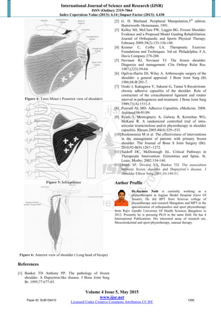 International Journal of Science and Research (IJSR)
ISSN (Online): 2319-7064
Index Copernicus Value (2013): 6.14 | Impact Factor (2013): 4.438
Volume 4 Issue 5, May 2015
www.ijsr.net
Licensed Under Creative Commons Attribution CC BY
Figure 4: Teres Minor ( Posterior view of shoulder)
Figure 5: Infraspinatus
Figure 6: Anterior view of shoulder ( Long head of biceps)
References
[1] Bunker TD Anthony PP. The pathology of frozen
shoulder. A Dupuytren-like disease. J Bone Joint Surg
Br .1995;77:677-83.
[2] G. D. Maitland. Peripheral Manipulation.3rd
edition.
Butterworth- Heinemann; 1991.
[3] Kelley MJ, McClure PW, Leggin BG. Frozen Shoulder:
Evidence and a Proposed Model Guiding Rehabilitation.
Journal of Orthopaedic and Sports Physical Therapy.
February 2009;39(2):135-136-148.
[4] Kissner C, Colby LA. Therapeutic Exercise:
Foundations and Techniques. 3rd ed. Philadelphia: F.A.
Davis Company:278-280.
[5] Neviaser RJ, Neviaser TJ. The frozen shoulder:
Diagnosis and management. Clin Orthop Relat Res.
1987;(223):59-64.
[6] Ogilvie-Harris DJ, Wiley A. Arthroscopic surgery of the
shoulder: a general appraisal. J Bone Joint Surg (B)
1986;68-B:201-7.
[7] Ozaki J, Kakagawa Y, Sakurai G, Tamai S Recalcitrant.
chronic adhesive capsulitis of the shoulder. Role of
contracture of the coracohumeral ligament and rotator
interval in pathogenesis and treatment. J Bone Joint Surg
1989;71(A):1511-5.
[8] Pearsall AI, MD. Adhesive Capsulitis. eMedicine. 2008.
Accessed 06/01/09.
[9] Ryans I, Montogmery A, Galway R, Kernohan WG,
McKane R. A randomized controlled trial of intra-
articular triamcinolone and/or physiotherapy in shoulder
capsulitis. Rheum.2005;44(4):529--535.
[10]Rookmoneea M et al. The effectiveness of interventions
in the management of patients with primary frozen
shoulder. The Journal of Bone S Joint Surgery (Br).
2010;92-B(9):1267--1272.
[11]Saidoff DC, McDonough AL. Critical Pathways in
Therapeutic Intervention: Extremities and Spine. St.
Louis: Mosby; 2002:134-144.
[12]Smith SP, Devaraj VS, Bunker TD. The association
between frozen shoulder and Dupuytren’s disease. J
Shoulder Elbow Surg.2001;10:149-51.
Author Profile
Dr.Jayanta Nath is currently working as a
physiotherapist at Jugijan Model Hospital (Govt Of
Assam). He did BPT from Srinivas college of
physiotherapy and research Mangalore and MPT in the
specialization of orthopaedics and sport physiotherapy
from Rajiv Gandhi University Of Health Sciences Bangalore in
2012. Presently he is pursuing Ph.D in the same field. He has 4
International Publications. His interested areas of research are,
Musculoskeletal and sport physiotherapy, manual therapy.
Paper ID: SUB154410 1290
 