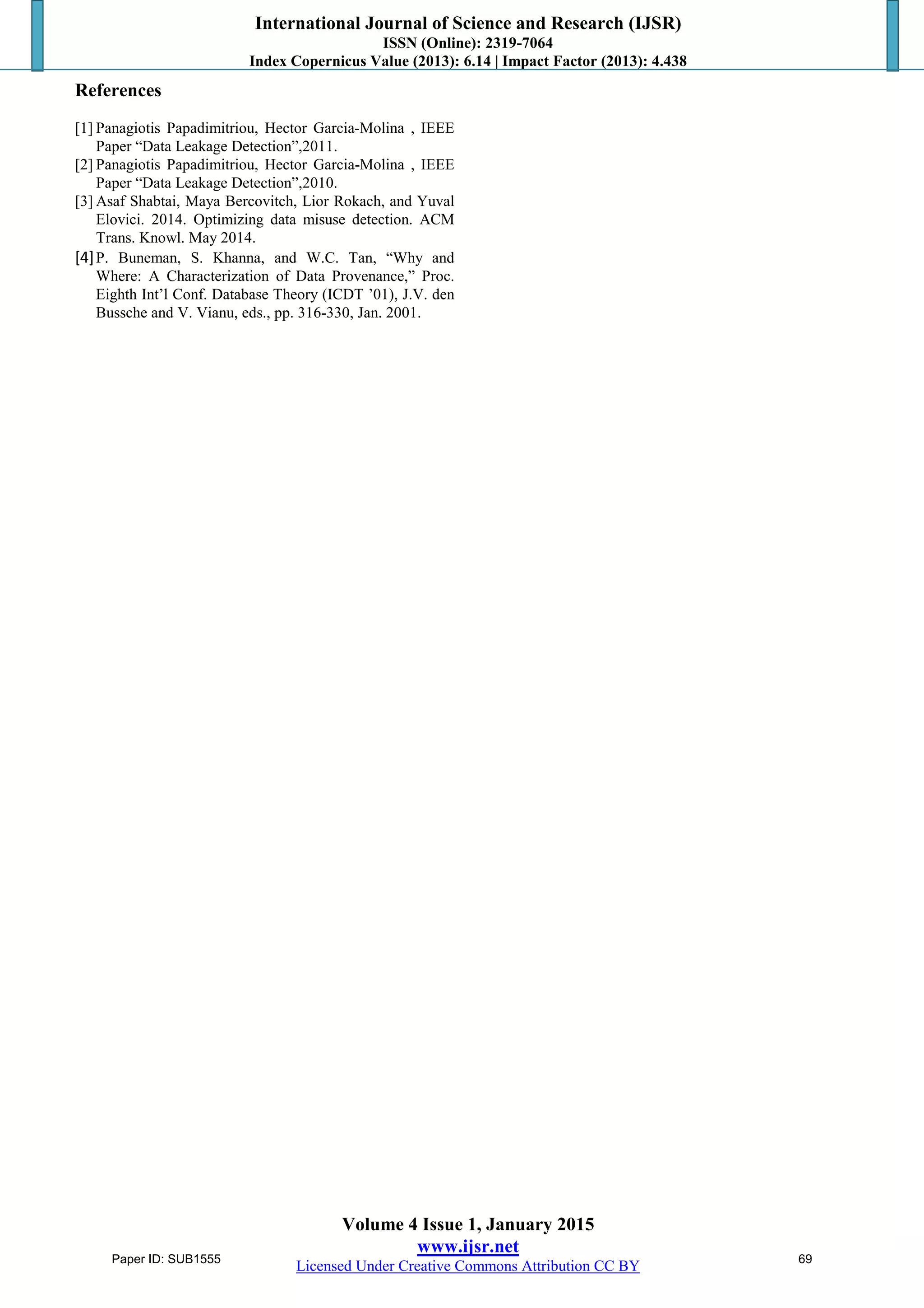International Journal of Science and Research (IJSR)
ISSN (Online): 2319-7064
Index Copernicus Value (2013): 6.14 | Impact Factor (2013): 4.438
Volume 4 Issue 1, January 2015
www.ijsr.net
Licensed Under Creative Commons Attribution CC BY
References
[1] Panagiotis Papadimitriou, Hector Garcia-Molina , IEEE
Paper “Data Leakage Detection”,2011.
[2] Panagiotis Papadimitriou, Hector Garcia-Molina , IEEE
Paper “Data Leakage Detection”,2010.
[3] Asaf Shabtai, Maya Bercovitch, Lior Rokach, and Yuval
Elovici. 2014. Optimizing data misuse detection. ACM
Trans. Knowl. May 2014.
[4]P. Buneman, S. Khanna, and W.C. Tan, “Why and
Where: A Characterization of Data Provenance,” Proc.
Eighth Int’l Conf. Database Theory (ICDT ’01), J.V. den
Bussche and V. Vianu, eds., pp. 316-330, Jan. 2001.
Paper ID: SUB1555 69
 