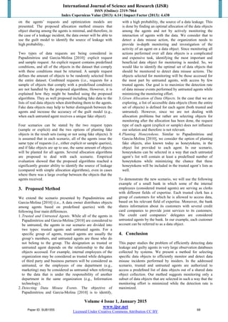 International Journal of Science and Research (IJSR)
ISSN (Online): 2319-7064
Index Copernicus Value (2013): 6.14 | Impact Factor (2013): 4.438
Volume 4 Issue 1, January 2015
www.ijsr.net
Licensed Under Creative Commons Attribution CC BY
on the agents’ requests and optimization models are
presented. The proposed allocation method ensures that
object sharing among the agents is minimal, and therefore, in
the case of a leakage incident, the data owner will be able to
use the guilt model to identify the source of leakage with
high probability..
Two types of data requests are being considered in
Papadimitriou and Garcia-Molina [2010]: explicit request
and sample request. An explicit request contains predefined
conditions, and all of the objects in the dataset that comply
with these conditions must be returned. A sample request
defines the amount of objects to be randomly selected from
the entire dataset. Combined requests (i.e., requests for a
sample of objects that comply with a predefined condition)
are not handled by the proposed algorithms; However, it is
explained how they might be handled using the proposed
algorithms. They as well proposed including fake data to the
lists of real data objects when distributing them to the agents.
Fake data objects may help to better distinguish between the
agents and increase the accuracy of the guilt model (e.g.,
when each untrusted agent receives a unique fake object).
Four scenarios can be stated by the two request types
(sample or explicit) and the two options of planting fake
objects in the result sets (using or not using fake objects). It
is assumed that in each scenario, all of the agents issue the
same type of requests (i.e., either explicit or sample queries),
and if fake objects are up to use, the same amount of objects
will be planted for all agents. Several allocation algorithms
are proposed to deal with each scenario. Empirical
evaluation showed that the proposed algorithms reached a
significantly greater ability to identify the source of leakage
(compared with simple allocation algorithms), even in cases
where there was a large overlap between the objects that the
agents received.
3. Proposed Method
We extend the scenario presented by Papadimitriou and
Garcia-Molina [2010] (i.e., A data owner distributes objects
among agents based on predefined queries) with the
following four main differences.
1.Trusted and Untrusted Agents. While all of the agents in
Papadimitriou and Garcia-Molina [2010] are considered to
be untrusted, the agents in our scenario are divided into
two types: trusted agents and untrusted agents. For a
specific group of agents, trusted agents are usually the
group’s members, and untrusted agents are those who do
not belong to the group. The designation as trusted or
untrusted agent depends on the relationship to the data
objects accessed. For example, internal employees of the
organization may be considered as trusted while delegates
of third party and business partners will be considered as
untrusted, or the employees of one department (e.g.,
marketing) may be considered as untrusted when referring
to the data that is under the responsibility of another
department in the same organization (e.g., Information
technology).
2.Detecting Data Misuse Events. The objective of
Papadimitriou and Garcia-Molina [2010] is to identify,
with a high probability, the source of a data leakage. This
is done by finding an optimal allocation of the data objects
among the agents and not by actively monitoring the
interaction of agents with the data. We consider that to
detect a data misuse action, the organization needs to
provide in-depth monitoring and investigation of the
activity of an agent on a data object. Since monitoring all
actions performed over all data objects is a complicated
and expensive task, identifying the most important and
beneficial data object for monitoring is needed. So, we
would like to identify the optimal set of data objects that
should be monitored to detect data misuse actions. The
objects selected for monitoring will be those accessed for
the most part by untrusted agents, with access by few
trusted agents. Our goal is to maximize the detection rate
of data misuse events performed by untrusted agents while
minimizing the monitoring effort.
3.Given Allocation of Data Objects. In the case that we are
exploring, a list of accessible data objects (from the entire
set of objects) is defined for each agent (both trusted and
untrusted). However, since we are not dealing with
allocation problems but rather are selecting objects for
monitoring after the allocation has been done, the request
type of each agent (explicit or sample) does not influence
our solution and therefore is not relevant.
4.Planting Honeytokens. Similar to Papadimitriou and
Garcia-Molina [2010], we consider the option of planting
fake objects, also known today as honeytokens, in the
object list provided to each agent. In our scenario,
honeytokens can be selected in a way that each untrusted
agent’s list will contain at least a predefined number of
honeytokens while minimizing the chance that these
honeytokens will be included in the trusted agent’s lists as
well.
To demonstrate the new scenario, we will use the following
example of a small bank in which some of the internal
employees (considered trusted agents) are serving as clerks
with different fields of expertise. Each trusted clerk has a
group of customers for which he is allowed to access data,
based on his relevant field of expertise. Moreover, the bank
shares information about its customers with several credit
card companies to provide joint services to its customers.
The credit card companies’ delegates are considered
untrusted agents by the bank. In our example, each customer
account can be referred to as a data object.
4. Conclusion
This paper studies the problem of efficiently detecting data
leakage and guilty agents in very large observation databases
collected by systems. We present a method for selecting
speciﬁc data objects to efficiently monitor and detect data
misuse incidents performed by insiders. In the addressed
scenario, trusted and untrusted agents are authorized to
access a predeﬁned list of data objects out of a shared data
object collection. Our method suggests monitoring only a
subset of data objects that are selected in such a way that the
monitoring effort is minimized while the detection rate is
maximized.
Paper ID: SUB1555 68
 