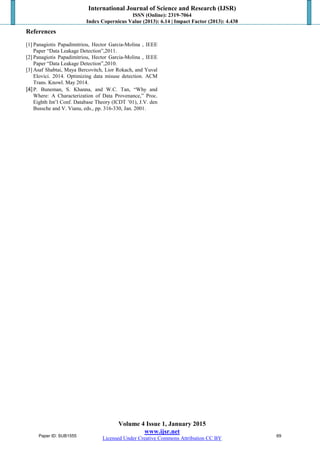 International Journal of Science and Research (IJSR)
ISSN (Online): 2319-7064
Index Copernicus Value (2013): 6.14 | Impact Factor (2013): 4.438
Volume 4 Issue 1, January 2015
www.ijsr.net
Licensed Under Creative Commons Attribution CC BY
References
[1] Panagiotis Papadimitriou, Hector Garcia-Molina , IEEE
Paper “Data Leakage Detection”,2011.
[2] Panagiotis Papadimitriou, Hector Garcia-Molina , IEEE
Paper “Data Leakage Detection”,2010.
[3] Asaf Shabtai, Maya Bercovitch, Lior Rokach, and Yuval
Elovici. 2014. Optimizing data misuse detection. ACM
Trans. Knowl. May 2014.
[4]P. Buneman, S. Khanna, and W.C. Tan, “Why and
Where: A Characterization of Data Provenance,” Proc.
Eighth Int’l Conf. Database Theory (ICDT ’01), J.V. den
Bussche and V. Vianu, eds., pp. 316-330, Jan. 2001.
Paper ID: SUB1555 69
 