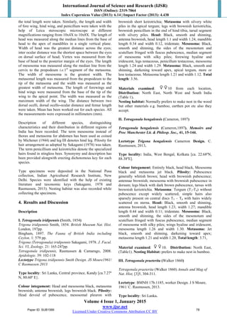 International Journal of Science and Research (IJSR)
ISSN (Online): 2319-7064
Index Copernicus Value (2013): 6.14 | Impact Factor (2013): 4.438
Volume 4 Issue 1, January 2015
www.ijsr.net
Licensed Under Creative Commons Attribution CC BY
the total length were taken. Similarly, the length and width
of fore wing, hind wing, and penicillum were taken with the
help of Leica steroscopic microscope at different
magnifications ranging from 10x4X to 10x8X. The length of
head was measured along the median lines from the base of
head to the apex of mandibles in a single vertical plane.
Width of head was the greatest distance across the eyes;
inter ocular distance was the shortest space between the eyes
on dorsal surface of head; Vertex was measured from the
base of head to the posterior margin of the eyes. The length
of mesosoma was measured along the median line from the
cervix to the propodeum i.e.1st
segment of the metasoma.
The width of mesosoma is the greatest width. The
metasomal length was measured from the propodeum to the
tip of the metasoma and the width was measured as the
greatest width of metasoma. The length of forewings and
hind wings were measured from the base of the tip of the
wing to the apical point. The width was measured as the
maximum width of the wing. The distance between two
dorsal ocelli, dorsal ocello-ocular distance and femur length
were taken. Mean has been worked out for each species. All
the measurements were expressed in millimeters (mm).
Description of different species, distinguishing
characteristics and their distribution in different regions of
India has been recorded. The term mesosoma instead of
thorax and metasoma for abdomen has been used as coined
by Michener (1944) and leg III denotes hind leg. Pilosity for
hair arrangement as adopted by Sakagami (1978) was taken.
The term penicillium and keirotrichia denote the specialized
hairs found in stingless bees. Synonymy and description has
been provided alongwith erecting dichotomous key for each
species.
Type specimens were deposited in the National Pusa
collection, Indian Agricultural Research Institute, New
Delhi. Species were identified with the help of existing
literature and taxonomic keys (Sakagami, 1978 and
Rasmussen, 2013). Nesting habitat was also recorded while
collecting the specimens.
4. Results and Discussion
Description
I. Tetragonula iridipennis (Smith, 1854)
Trigona iridipennis Smith, 1854. British Museum Nat. Hist.
London, 197pp.
Bingham, 1897. The Fauna of British India including
Ceylon. 1: 579 pp.
Trigona (Tetragonula) iridipennis Sakagami, 1978. J. Facul.
Sci. VI, Zoology. 21: 165-247pp.
Tetragonula iridipennis, Rasmussen & Camarago, 2008.
Apidologie. 39: 102-118
Lectotype Trigona iridipennis Smith Design. JS Moure1961/
C Rasmussen 2013
Type locality: Sri Lanka, Central province, Kandy [ca.7.27º
N, 80.60º E}.
Colour integument: Head and mesosoma black, metasoma
brownish; antenna brownish, legs brownish black. Pilosity:
Head devoid of pubescence, mesosomal pleuron with
brownish short keirotrichia; Metasoma with silvery white
piles in the apical tergum; legs with brownish keriotrichia,
brownish penicillum in the end of hind tibia, tarsal segment
with silvery piles. Head: Black, smooth and shinning,
antenna brownish, head length 1.1 and width 1.24, mandible
length 0.34 and width 0.12, tridentate. Mesosoma: Black,
smooth and shinning, the sides of the mesonotum and
scutellum fringed with fuscus pubescence, median segment
of mesosoma with silky piles; forewing hyaline and
iridescent, legs testaceous, penicillum testaceous, mesosoma
length 1.24 and width 1.29. Metasoma: Black, smooth and
shinning, darkening toward apex, apical tergum, more or
less testaceous. Metasoma length 1.21 and width 1.12. Total
length: 3.56.
Materials examined: 10 from each location,
Distribution: North East, North West and South India
(Table 1).
Nesting habitat: Normally prefers to make nest in the wood
but other materials e.g. bamboo, earthen pot etc also they
accept.
II. Tetragonula bengalensis (Cameron, 1897)
Tetragonula bengalensis (Cameron,1897). Memoirs and
Proc Manchester Lit. & Philosp. Soc., 41, 15-144.
Lectotype Trigona bengalensis Camerron Design. C.
Rasmussen, 2013.
Type locality: India, West Bengal, Kolkata [ca. 22.68ºN,
88.38ºE].
Colour Integument: Entirely black, head black, Mesosoma
black and metasoma jet black. Pilosity: Pubescence
generally whitish brown; head with brownish pubescence;
antennae brownish; mesosoma with brownish pubescence in
dorsum; legs black with dark brown pubescence, tarsus with
brownish keriotrichia. Metasoma: Tergum (T1-T4) without
pubescence except widely scattered, simple hairs also
sparsely present on central discs T5 – T6 with hairs widely
scattered on sterna. Head: Black, smooth and shinning,
antenna brownish, head length 1.23, width 1.27; mandible
length 0.44 and width 0.11; tridentate. Mesosoma: Black,
smooth and shinning, the sides of the mesonotum and
scutellum fringed with fuscus pubescence, median segment
of mesosoma with silky piles; wings hyaline and iridescent,
mesosoma length 1.26 and width 1.30. Metasoma: Jet
black, smooth and shinning, darkening toward apex;
metasoma length 1.21 and width 1.20, Total length: 3.71,
Material examined: 10. Distribution: North East,
(Table1). Nesting Habitat: prefers to make nest in bamboo.
III. Tetragonula praeterita (Walker 1860)
Tetragonula praeterita (Walker 1860) Annals and Mag of
Nat. Hist, [3]5, 304-311.
Lectotype: BMNH 17b.1185, worker Design. J S Moure,
1961/ C. Rasmussen, 2013.
Type locality: Sri Lanka.
Paper ID: SUB1566 78
 
