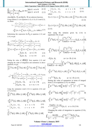 International Journal of Science and Research (IJSR)
ISSN (Online): 2319-7064
Index Copernicus Value (2013): 6.14 | Impact Factor (2013): 4.438
Volume 4 Issue 1, January 2015
www.ijsr.net
Licensed Under Creative Commons Attribution CC BY
where 1(x, t)φ and 2(x, t)φ are unknown functions.
Using relation (1.1) in equations (1.2), (1.3), (2.1) and (2.2),
we obtain
n a b
n 1 1
0 a4(n p)
1 1
n p A
2 2
A f (x, t)+ (x, t)
1
2 (n p)! n p
2
+
   
Γ σ + Γ µ + + +   
    φ  + Γ σ + + + 
 
∫ ∫
c
3 2 n p,
b c
f (x, t)+ (x, t) W (x, t)d (x)
∞
+ σ
+ φ Ω∫ ∫ (2.3)
Substituting this expression for nA in equations (1.2) and
(1.4), we get
n n
n p,
4(n p)n 0
1 1
t e n p P (x, t)
2 2
1 1
2 (n p)! n p n p
2 2
−
∞ + ν
+=
   
Γ σ + Γ µ + + + −   
   
   
+ Γ σ + + + Γ ν + + +   
   
∑
a b c
1 1 3 2 n p,
0 a b c
f ( , t)+ (x, t) f ( , t)+ (x, t) W ( , t)d ( )
∞
+ σ
 ξ φ + ξ φ ξ Ω ξ  ∫ ∫ ∫ ∫
Putting the value of d ( )Ω ξ from equation (1.2) and
changing the order of integration and summation in above
equations, we get
a b c2 2 2 2
1 1 3 2
0 a b c
f ( , t)d + ( , t)d f ( , t)d + ( , t)d
∞σ σ σ σ ξ ξ ξ ξ φ ξ ξ+ ξ ξ ξ ξ φ ξ ξ  ∫ ∫ ∫ ∫
n
1 n p, n p,
2
4(n p)n 0
1
n p P (x, t)W ( , t)
t 2
2
1 1
2 (n p)! n p n p
2 2
∞ + ν + σ−σ
+=
   
Γ µ + + + − ξ   
   ×
   
+ Γ σ + + + Γ ν + + +   
   
∑

(2.6)
2
4
f (x, t), a x b
f (x, t), c x
< <
= 
< < ∞
(2.7)
Using the summation result (1.4) in equations (2.6) and
(2.7), we have
a b2 2
1 1
0 a
f ( , t)S(x, , t)d ( , t)S(x, , t)dσ σ
ξ ξ ξ ξ + ξ φ ξ ξ ξ∫ ∫
c 2 2
3 2
b c
f ( , t)S(x, , t)d ( , t)S(x, , t)d
∞σ σ
+ ξ ξ ξ ξ + ξ φ ξ ξ ξ∫ ∫
⇒
b 2 2
1 2
a c
( , t)S(x, , t)d ( , t)S(x, , t)d
∞σ σ
ξ φ ξ ξ ξ + ξ φ ξ ξ ξ∫ ∫
where
a c2 2
1 2 1 3
0 b
F (x, t) f (x, t) f ( , t)S(x, , t)d f ( , t)S(x, , t)dσ σ
= − ξ ξ ξ ξ− ξ ξ ξ ξ∫ ∫
(2.12)
a c2 2
2 4 1 3
0 b
F (x, t) f (x, t) f ( , t)S(x, , t)d f ( , t)S(x, , t)dσ σ
= − ξ ξ ξ ξ− ξ ξ ξ ξ∫ ∫
(2.13)
Now using the notation given by (1.6) in
equation(2.10), we get
2
1-2 4t *b 2
1 2 1a
e a
( , t) S ( , x, y) d
x (m) ( m)
σ −ξ
σ
ων−
 ξ 
ξ φ ξ ξ ξ 
Γ Γ ν −σ +  
∫
2
2 -1 4t *
2
2 2 1c
e a
( , t) S ( , x, y) d
x (m) ( m)
ν −ξ∞ σ
ων−
 ξ 
+ ξ φ ξ ξ ξ 
Γ Γ ν−σ+  
∫
= 1F (x, t), a x b< < (2.14)
2
* x 4t
1
a
a
e ( , t)S ( , x, y)d
(m) ( m)
−ξ
ξ
 ξ φ ξ ξ ξΓ Γ ν −σ + ∫
2 2b 4t 4t
1 x 2 x
x c
e ( , t)S ( , x, y)d e ( , t)S ( , x, y)d
∞−ξ ξ + ξ φ ξ ξ ξ+ ξ φ ξ ξ ξ∫ ∫
2 1
1x F (x, t), a x bν−
= < < (2.15)
Putting the value of summation in terms of integral
from (1.5) in equation (2.15), we obtain
( ) ( )
2 m 1 m 1x 4t 2 2 2 2
1
a 0
e ( , t)d (y) y x y dy
− ν−σ+ −ξ−ξ
ξ φ ξ ξ η ξ − −∫ ∫
( ) ( )
2 m 1 m 1b x4t 2 2 2 2
1
x 0
e ( , t)d (y) y x y dy
− ν−σ+ −
−ξ
+ ξ φ ξ ξ η ξ − −∫ ∫
( ) ( )
2 m 1 m 1x4t 2 2 2 2
2
c 0
e ( , t)d (y) y x y dy
− ν−σ+ −∞ −ξ
+ ξ φ ξ ξ η ξ − −∫ ∫
1* 1 2
(m) ( m)
F (x, t) a x b
a x − ν
Γ Γ ν − σ +
= < < (2.16)
Changing the order of integration in equation (2.16),
we get
( ) ( )
2
4ta b
1
1 m 1 m0 a2 2 2 2
(y)dy e ( , t)
d
x y y
−ξ
−ν+σ− −
η ξ φ ξ
ξ
− ξ −
∫ ∫
Paper ID: SUB1567 148
 