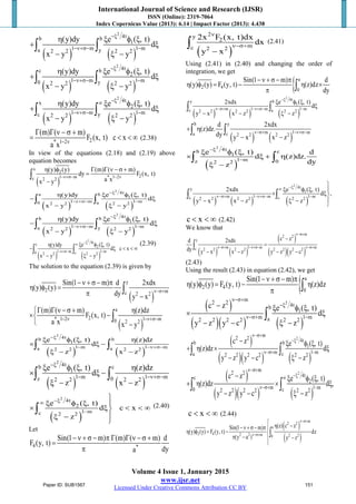 International Journal of Science and Research (IJSR)
ISSN (Online): 2319-7064
Index Copernicus Value (2013): 6.14 | Impact Factor (2013): 4.438
Volume 4 Issue 1, January 2015
www.ijsr.net
Licensed Under Creative Commons Attribution CC BY
( ) ( )
2
4tb b
1
1 m 1 ma y2 2 2 2
(y)dy e ( , t)
d
x y y
−ξ
−ν+σ− −
η ξ φ ξ
+ ξ
− ξ −
∫ ∫
( ) ( )
2
4tc b
2
1 m 1 m0 y2 2 2 2
(y)dy e ( , t)
d
x y y
−ξ
−ν+σ− −
η ξ φ ξ
+ ξ
− ξ −
∫ ∫
( ) ( )
2
4tx
2
1 m 1 mc y2 2 2 2
(y)dy e ( , t)
d
x y y
−ξ∞
−ν+σ− −
η ξ φ ξ
+ ξ
− ξ −
∫ ∫
2* 1 2
(m) ( m)
F (x, t) c x
a x − ν
Γ Γ ν − σ +
< < ∞ (2.38)
In view of the equations (2.18) and (2.19) above
equation becomes
( )
x
2
21 m * 1 2c 2 2
(y) (y) (m) ( m)
dy F (x, t)
a xx y
−ν+σ− − ν
η φ Γ Γ ν − σ +
=
−
∫
( ) ( )
2
4ta b
1
1 m 1 m0 a2 2 2 2
(y)dy e ( , t)
d
x y y
−ξ
−ν+σ− −
η ξ φ ξ
− ξ
− ξ −
∫ ∫
( ) ( )
2
4tb b
1
1 m 1 ma y2 2 2 2
(y)dy e ( , t)
d
x y y
−ξ
−ν+σ− −
η ξ φ ξ
− ξ
− ξ −
∫ ∫
( ) ( )
2
4tc
2
1 m 1 m0 c2 2 2 2
e ( , t)(y)dy
d c x
x y y
−ξ∞
−ν+σ− −
ξ φ ξη
− ξ < < ∞
− ξ −
∫ ∫
(2.39)
The solution to the equation (2.39) is given by
( )
y
2 mc 2 2
Sin(1 m) d 2xdx
(y) (y)
dy y x
ν−σ+
−ν + σ − π
η φ =
π −
∫
( )
a
2* 1 2 1 m0 2 2
(m) ( m) (z)dz
F (x, t)
a x x y
− ν −ν+σ−
Γ Γ ν −σ + η
× −
 −
∫
( ) ( )
2
4tb b
1
1 m 1 ma a2 2 2 2
e ( , t) (z)dz
d
z x z
−ξ
− −ν+σ−
ξ φ ξ η
× ξ −
ξ − −
∫ ∫
( ) ( )
2
4tb c
1
1 m 1 mz 02 2 2 2
e ( , t) (z)dz
d
z x z
−ξ
− −ν+σ−
ξ φ ξ η
× ξ −
ξ − −
∫ ∫
( )
2
4t
2
1 mc 2 2
e ( , t)
d c x
z
−ξ∞
−

ξ φ ξ 
× ξ < < ∞
ξ −

∫ (2.40)
Let
4 *
Sin(1 m) (m) ( m) d
F (y, t)
dya
− ν + σ − π Γ Γ ν − σ +
=
π
( )
2y
2
mc 2 2
2x F (x, t)dx
dx
y x
ν
ν−σ+
−
∫ (2.41)
Using (2.41) in (2.40) and changing the order of
integration, we get
{ a
2 4
0
Sin(1 m) d
(y) (y) F (y, t) (z)dz
dy
−ν + σ − π
η φ = − η ×
π ∫
( ) ( ) ( )
2
4ty b
1
m 1 m 1 mc a2 2 2 2 2 2
2xdx e ( , t)
d
y x x z z
−ξ
ν−σ+ −ν+σ− −
ξ φ ξ
ξ
− − ξ −
∫ ∫
( ) ( )
b y
m 1 ma c 2 2 2 2
d 2xdx
(z)dz.
dy y x x z
ν−σ+ −ν+σ−
+ η
− −
∫ ∫
( )
2
4tb c
1
1 mz 02 2
e ( , t) d
d (z)dz.
dyz
−ξ
−
ξ φ ξ
× ξ + η
ξ −
∫ ∫
( ) ( ) ( )
2
4ty
1
m 1 m 1 mc c2 2 2 2 2 2
2xdx e ( , t)
d ,
y x x z z
−ξ∞
ν−σ+ −ν+σ− −

ξ φ ξ 
× ξ
− − ξ −

∫ ∫
c x< < ∞ (2.42)
We know that
( ) ( )
( )
( )( )
m
2 2
y
m 1 m mc 2 2 2 2 2 2 2 2
c zd 2xdx
dy y x x z y z y c
ν−σ+
ν−σ+ −ν+σ− ν−σ+
−
=
− − − −
∫
(2.43)
Using the result (2.43) in equation (2.42), we get
{ a
2 4
0
Sin(1 m)
(y) (y) F (y, t) (z)dz
−ν + σ− π
η φ = − η
π ∫
( )
( )( ) ( )
2
m
2 2 4tb
1
m 1 ma2 2 2 2 2 2
c z e ( , t)
d
y z y c z
ν−σ+
−ξ
ν−σ+ −
− ξ φ ξ
× ξ
− − ξ −
∫
( )
( )( ) ( )
2
m
2 2 4tb b
1
m 1 ma z2 2 2 2 2 2
c z e ( , t)
(z)dz d
y z y c z
ν−σ+
−ξ
ν−σ+ −
− ξ φ ξ
+ η × ξ
− − ξ −
∫ ∫
( )
( )( ) ( )
2
m
2 2 4tc
2
m 1 m0 c2 2 2 2 2 2
c z e ( , t)
(z)dz d ,
y z y c z
ν−σ+
−ξ∞
ν−σ+ −
− ξ φ ξ
+ η × ξ
− − ξ −
∫ ∫
c x< < ∞ (2.44)
( )
( )
m
2 2
a
2 4 2 2 m 2 20
(z) c zSin(1 m)
(y) (y) F (y, t) dz
(y a ) y z
ν−σ+
ν−σ+
 η −−ν +σ− π
η φ = − 
π − −

∫
Paper ID: SUB1567 151
 