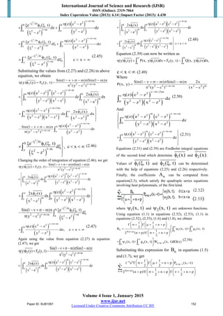 International Journal of Science and Research (IJSR)
ISSN (Online): 2319-7064
Index Copernicus Value (2013): 6.14 | Impact Factor (2013): 4.438
Volume 4 Issue 1, January 2015
www.ijsr.net
Licensed Under Creative Commons Attribution CC BY
( )
( )
( )
2
m
2 24tb b
1
1 m 2 2a a2 2
(z) c ze ( , t)
dz dz
y zz
ν−σ+
−ξ
−
η −ξ φ ξ
× +
−ξ −
∫ ∫
( )
( )
( )
2
m
2 24tb c
1
1 m 2 2z 02 2
(z) c ze ( , t)
d dz
y zz
ν−σ+
−ξ
−
η −ξ φ ξ
× ξ +
−ξ −
∫ ∫
( )
2
4t
2
1 mc 2 2
e ( , t)
d , c x
z
−ξ∞
−

ξ φ ξ 
× ξ < < ∞
ξ −

∫
(2.45)
Substituting the values from (2.27) and (2.28) in above
equation, we obtain
2 4 2 2 2 m
Sin(1 m) Sin(1 m)
(y) (y) F (y, t)
(y c )ν−σ+
− ν + σ − π − π
η φ = −
π −
( ) ( )
( )( ) ( )
m m
2 2 2 2
a b
1
m2 2 2 20 a 2 2
(z) a z c z 2x (x)
dz dx
y z x z x a
ν−σ+ η − − φ
×
− − −

∫ ∫
( )
( )( ) ( )
2m
2 2
c
2
m2 2 2 20 c 2 2
(z) c z 2x (x)
dz dx
y z x z x c
ν−σ+
∞
η − φ 
+ 
− − −

∫ ∫
( )
( )
m
2 2
b
2 2 m 2 2a
(z) c zSin(1 m)
dz
(y c ) y z
ν−σ+
ν−σ+
η −− ν + σ − π
−
π − −
∫
( )
2
4tb
1
1 mz 2 2
e ( , t)
d , c x
z
−ξ
−

ξ φ ξ 
× ξ < < ∞
ξ −

∫ (2.46)
Changing the order of integration of equation (2.46), we get
2 4 2 2 2 m
Sin(1 m) Sin(1 m)
(y) (y) F (y, t)
(y c )ν−σ+
− ν + σ − π − π
η φ = −
π −
( )
( ) ( )
( )( )
m m
2 2 2 2
b a
1
m 2 2 2 2a 02 2
(z) a z c z2x (x)
dx dz
y z x zx a
ν−σ+ η − −φ
×
− − −

∫ ∫
( )
( )
( )( )
2m
2 2
c
2
m 2 2 2 2c 02 2
(z) c z2x (x)
dx dz
y z x zx c
ν−σ+
∞
η −φ 
+ 
− − −

∫ ∫
( )
2
4tb
1
2 2 m 1 ma 2 2
Sin(1 m) e ( , t)
d
(y c ) z
−ξ
ν−σ+ −
− ν + σ − π ξ φ ξ
− ξ
π − ξ −
∫
( )
( )
m
2 2
b
2 2z
(z) c z
dz, c x
y z
ν−σ+
η −
× < < ∞
−
∫
(2.47)
Again using the value from equation (2.27) in equation
(2.47), we get
2 4 2 2 2 m
Sin(1 m) Sin(1 m)
(y) (y) F (y, t)
(y c )ν−σ+
−ν + σ− π − π
η φ = −
π −
( )
( ) ( )
( )( )
m m
2 2 2 2
b a
1
m 2 2 2 2a 02 2
(z) a z c z2x (x)
dx dz
y z x zx a
ν−σ+ η − −φ
×
− − −

∫ ∫
( )
( )( )
( )( )
m
2 2 2 2
b b
1
m 2 2 2 2a z2 2
(z) a z c z2x (x)
dx dz
y z x zx a
ν−σ+ η − −φ
+
− − −

∫ ∫
( )
( )
( )( )
2m
2 2
c
2
m 2 2 2 2c 02 2
(z) c z2x (x)
dx dz c x
y z x zx c
ν−σ+
∞
η −φ 
+ < < ∞
− − −

∫ ∫
(2.48)
Equation (2.39) can now be written as
b
2 2 4 1
c a
(y) (y) P(x, y) (x)dx F (y, t) Q(x, y) (x)dx,
∞
η φ + φ = − φ∫ ∫
c x< < ∞ (2.49)
Where
2 2 2 m 2 2 m
Sin(1 m) Sin(1 m) 2x
P(x, y) .
(y c ) (x c )ν−σ+
− ν + σ − π − π
=
π − −
( )
( )( )
2m
2 2
c
2 2 2 20
(z) c z
dz
y z x z
ν−σ+
η −
− −
∫
(2.50)
And
( ) ( )
( )( )
m m
2 2 2 2
a
2 2 2 20
(z) a z c z
dz
y z x z
ν−σ+ η − −

− −

∫
( ) ( )
( )( )
m m
2 2 2 2
b
2 2 2 2z
(z) a z c z
dz
y z x z
ν−σ+ η − − 
+ 
− − 

∫
(2.51)
Equations (2.31) and (2.39) are Fredholm integral equations
of the second kind which determine 1(x)φ and 2(x)φ .
Values of 1( , t)φ ξ and 2( , t)φ ξ can be determined
with the help of equations (2.25) and (2.26) respectively.
Finally, the coefficients nA can be computed from
equation(2.3), which satisfy the quadruple series equations
involving heat polynomials, of the first kind.
where 1(x, t)ψ and 2(x, t)ψ are unknown functions.
Using equation (1.1) in equations (2.52), (2.53), (1.1) in
equations (2.52), (2.53), (1.6) and (1.8), we obtain
a b
n 1 2
0 a4(n p)
1 1
n p
2 2
B (x, t)+ g (x, t)
1
2 (n p)! n p
2
+
   
Γ σ + Γ µ + + +   
   = ψ  + Γ σ + + + 
 
∫ ∫
c
2 4 n p,
b c
(x, t)+ g (x, t) W (x, t)d (x)
∞
+ σ
+ ψ Ω∫ ∫
(2.54)
Substituting this expression for nB in equations (1.5)
and (1.7), we get
n n
n p,
4(n p)n 0
1 1
t e n p P (x, t)
2 2
1 1
2 (n p)! n p n p
2 2
−
∞ + ν
+=
   
Γ σ + Γ µ + + + −   
   
   
+ Γ σ + + + Γ ν + + +   
   
∑
Paper ID: SUB1567 152
 