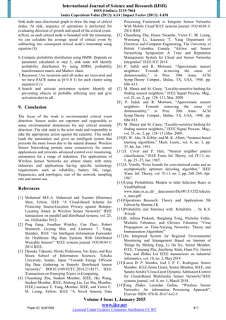 International Journal of Science and Research (IJSR)
ISSN (Online): 2319-7064
Index Copernicus Value (2013): 6.14 | Impact Factor (2013): 4.438
Volume 4 Issue 1, January 2015
www.ijsr.net
Licensed Under Creative Commons Attribution CC BY
Sink node uses directional graph to draw the map of critical
nodes. At sink, sequence of operations is performed for
evaluating direction of growth and speed of the critical event.
a)Next, as each critical node is bounded with the timestamp,
we can calculate the average speed of critical event by
subtracting two consequent critical node’s timestamp using
equation (8).
6.Compute probability distribution using HMM: Depends on
parameter calculated in step 5, sink node will identify
probability distribution by using HMM, probability
transformation matrix and Markov chain.
7.Recursion: Use recursion until all nodes are recovered and
we have PACR status as [0 0 0 1] for each cluster using
equation (12).
8.Search and activate prevention system: Identify all
preventing objects in probable affecting area and give
activation alert to all.
9. Conclusion
The focus of the work is environmental critical event
detection. Sensor nodes are reporters and responsible to
sense environmental dimensions for any critical anomaly
detection .The sink node is the actor node and responsible to
take the appropriate action against the calamity. This model
leads the automation and gives an intelligent system that
prevents the more losses due to the natural disaster. Wireless
Sensor Networking permits more connectivity for sensor
applications and provides advanced control over monitoring,
automation for a range of industries. The applications of
Wireless Sensor Networks are almost titanic with many
industries and applications having specific technology
requirements such as reliability, battery life, range,
frequencies, and topologies, size of the network, sampling
rate and sensor use.
References
[1] Mohamed M.E.A. Mahmoud and Xuemin (Sherman)
Shen, Fellow, IEEE “A Cloud-Based Scheme for
Protecting Source-Location Privacy against Hotspot-
Locating Attack in Wireless Sensor Networks” IEEE
transactions on parallel and distributed systems, vol. 23,
no. 10,October 2012.
[2] Ping Jiang, Jonathan Winkley, Can Zhao, Robert
Munnoch, Geyong Min, and Laurence T. Yang,
Member, IEEE “An Intelligent Information Forwarder
for Healthcare Big Data Systems With Distributed
Wearable Sensors” “IEEE systems journal 1932-8184 ©
2014 IEEE.
[3] Daisuke Takaishi, Hiroki Nishiyama, Nei Kato, and Ryu
Miura School of Information Sciences, Tohoku
University, Sendai, Japan “Towards Energy Efficient
Big Data Gathering in Densely Distributed Sensor
Networks” DOI10.1109/TETC.2014.2318177, IEEE
Transactions on Emerging Topics in Computing.
[4] Chunsheng Zhu, Student Member, IEEE, Hai Wang,
Student Member, IEEE, Xiulong Liu, Lei Shu, Member,
IEEE,Laurence T. Yang, Member, IEEE, and Victor C.
M. Leung, Fellow, IEEE “A Novel Sensory Data
Processing Framework to Integrate Sensor Networks
With Mobile Cloud”IEEE systems journal 1932-8184 ©
2014 IEEE
[5] Chunsheng Zhu, Hasen Nicanfar, Victor C. M. Leung,
Wenxiang Li, Laurence T. Yang Department of
Electrical and Computer Engineering, The University of
British Columbia, Canada. “Ad-hoc and Sensor
Networking Symposium A Trust and Reputation
Management System for Cloud and Sensor Networks
Integration” IEEE ICC 2014
[6] P. Indyk and R. Motwani, “Approximate nearest
neighbors: Towards re-moving the curse of
dimensionality,” in Proc. 30th Annu. ACM
Symp.Theory Comput., Dallas, TX, USA, 1998, pp.
604–613.
[7] M. Slaney and M. Casey, “Locality-sensitive hashing for
finding nearest neighbors,” IEEE Signal Process. Mag.,
vol. 25, no. 2, pp. 128–131, Mar. 2008.
[8] P. Indyk and R. Motwani, “Approximate nearest
neighbors: Towards removing the curse of
dimensionality,” in Proc. 30th Annu. ACM
Symp.Theory Comput., Dallas, TX, USA, 1998, pp.
604–613.
[9] M. Slaney and M. Casey, “Locality-sensitive hashing for
finding nearest neighbors,” IEEE Signal Process. Mag.,
vol. 25, no. 2, pp. 128–131,Mar. 2008.
[10]D. W. Aha, D. Kibler, and M. K. Albert, “Instance-based
learning algorithms,” Mach. Learn., vol. 6, no. 1, pp.
37–66, Jan. 1991.
[11]T. Cover and P. Hart, “Nearest neighbor pattern
classification,” IEEE Trans. Inf. Theory, vol. IT-13, no.
1, pp. 21–27, Jan. 1967.
[12]A. Viterbi, “Error bounds for convolutional codes and an
asymptotically optimum decoding algorithm,” IEEE
Trans. Inf. Theory, vol. IT-13, no. 2, pp. 260–269, Apr.
1967.
[13]Using Probabilistic Models to Infer Infection Rates in
ViralOutbreak
www.stats.ox.ac.uk/__data/assets/file/0013/3352/infectio
n_rates.pdf
[14]Operations Research: Theory and Applications 5th
Edition by Sharma J K
[15]Probability and Statistics with. Reliability ... by K.S.
Trivedi
[16]B. Aditya Prakash, Hanghang Tong, Nicholas Valler,
Michalis Faloutsos, and Christos Faloutsos “Virus
Propagation on Time-Varying Networks: Theory and
Immunization Algorithms”
[17]An Integrated System for Regional Environmental
Monitoring and Management Based on Internet of
Things by Shifeng Fang, Li Da Xu, Senior Member,
IEEE, Yunqiang Zhu, Jiaerheng Ahati, Huan Pei, Jianwu
Yan, and Zhihui Liu IEEE transactions on industrial
informatics, vol. 10, no. 2, May 2014
[18]Lucas D. P. Mendes, Joel J. P. C. Rodrigues, Senior
Member, IEEE,Jaime Lloret, Senior Member, IEEE, and
Sandra Sendra“Cross-Layer Dynamic Admission Control
for Cloud-Based Multimedia Sensor Networks”IEEE
systems journal, vol. 8, no. 1, March 2014.
[19]Fang Zhaho, Leonidas Guibas, “Wireless Sensor
Networks: An information Processing Approach”,
Elsevier ISBN: 978-81-8147-642-5
Paper ID: SUB1568 817
 