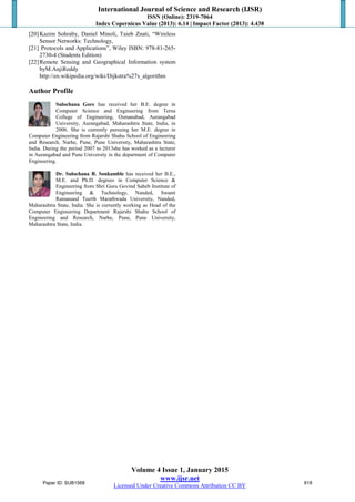 International Journal of Science and Research (IJSR)
ISSN (Online): 2319-7064
Index Copernicus Value (2013): 6.14 | Impact Factor (2013): 4.438
Volume 4 Issue 1, January 2015
www.ijsr.net
Licensed Under Creative Commons Attribution CC BY
[20]Kazim Sohraby, Daniel Minoli, Taieb Znati, “Wireless
Sensor Networks: Technology,
[21] Protocols and Applications”, Wiley ISBN: 978-81-265-
2730-4 (Students Edition)
[22]Remote Sensing and Geographical Information system
byM.AnjiReddy
http://en.wikipedia.org/wiki/Dijkstra%27s_algorithm
Author Profile
Sulochana Gore has received her B.E. degree in
Computer Science and Engineering from Terna
College of Engineering, Osmanabad, Aurangabad
University, Aurangabad, Maharashtra State, India, in
2006. She is currently pursuing her M.E. degree in
Computer Engineering from Rajarshi Shahu School of Engineering
and Research, Narhe, Pune, Pune University, Maharashtra State,
India. During the period 2007 to 2013she has worked as a lecturer
in Aurangabad and Pune University in the department of Computer
Engineering.
Dr. Sulochana B. Sonkamble has received her B.E.,
M.E. and Ph.D. degrees in Computer Science &
Engineering from Shri Guru Govind Saheb Institute of
Engineering & Technology, Nanded, Swami
Ramanand Teerth Marathwada University, Nanded,
Maharashtra State, India. She is currently working as Head of the
Computer Engineering Department Rajarshi Shahu School of
Engineering and Research, Narhe, Pune, Pune University,
Maharashtra State, India.
Paper ID: SUB1568 818
 