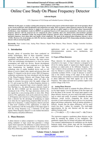 International Journal of Science and Research (IJSR)
ISSN (Online): 2319-7064
Index Copernicus Value (2013): 6.14 | Impact Factor (2013): 4.438
Volume 4 Issue 1, January 2015
www.ijsr.net
Licensed Under Creative Commons Attribution CC BY
Online Case Study On Phase Frequency Detector
Ashwini Rajole
VTU, Department of VLSI Design and Embedded Systems, Gulbarga India
Abstract: In this paper, we analyze existing phase frequency detectors from aspects of theoretical analysis and circuit operation. Based
on the circuit architecture, both classifications and comparisons are made. Then we propose a phase frequency detector for PLL design.
The proposed phase frequency detector is simple in its structure and has no glitch output as well as better phase characteristics.
Furthermore, some simulations results by HSPICE are performed based on 0.35 mum process parameters. Several prior art phase
frequency detectors with the proposed one are compared for phase sensitivity, dead zone characteristics and maximum operation
frequency. Based on simulation results, the proposed phase frequency detector shows satisfactory circuit performance with higher
operation frequency, lower phase jitter and smaller circuit complexity. The speed of the proposed phase frequency detector is up to
3.5GHz. Moreover, the circuit design of a GHz PLL has been completed including high speed VCO, charge pump and phase frequency
detector with an external loop filter.
Keywords: Phase Locked Loop, Analog Phase Detector, Digital Phase Detector, Phase Detector, Voltage Controlled Oscillator,
Simulation Results.
1. Introduction
Recently, plenty of researches have been conducted on
mobile technologies. Most of these researches concern
developing handheld devices to be able contain more
capabilities and perform more functions. The main concern
of the new technologies development is to have low power
consumption and small size devices. Recent development
that a lot of research has been conducted on is the digital
video broadcasting for handheld devices. This new
technology aims to enable handheld device such as cell
phones to receive digital video signals and process them and
display TV channels on the device screen. DBV-H frequency
synthesizer architecture has been introduced with the design
of the Phase/Frequency Detector and Charge Pump using
TSMC 0.18μm CMOS technology which will allow the
design to consume less power since the supply voltage will
be 1.8v and occupy less PCB. A phase-frequency detector is
an asynchronous sequential logic circuit originally made of
four flip-flops (i.e., the phase-frequency detectors found in
both the RCA CD4046 and the motorola MC4344 ICs
introduced in the 1970s). The logic determines which of the
two signals has a zero-crossing earlier or more often. When
used in a PLL application, lock can be achieved even when it
is off frequency and is known as a Phase Frequency Detector.
Such a detector has the advantage of producing an output
even when the two signals being compared differ not only in
phase but in frequency. A phase frequency detector prevents
a "false lock" condition in PLL applications, in which the
PLL synchronizes with the wrong phase of the input signal or
with the wrong frequency (e.g., a harmonic of the input
signal). Phase frequency detector is a one module that detects
both frequency and phase differences.
2. Phase Detectors
A phase detector or phase comparator is a frequency mixer,
analog multiplier or logic circuit that generates a voltage
signal which represents the difference in phase between two
signal inputs. It is an essential element of the phase-locked
loop (PLL).Detecting phase differences is very important in
applications such as motor control, radar and
telecommunication systems, servo mechanisms, and
demodulators.
2.1 Types of Phase Detectors
Phase detectors for phase-locked loop circuits may be
classified in two types. A Type I detector is designed to be
driven by analog signals or square-wave digital signals and
produces an output pulse at the difference frequency. The
Type I detector always produces an output waveform, which
must be filtered to control the phase-locked loop voltage-
controlled oscillator (VCO). A type II detector is sensitive
only to the relative timing of the edges of the input and
reference pulses, and produces a constant output proportional
to phase difference when both signals are at the same
frequency. This output will tend not to produce ripple in the
control voltage of the VCO.
A) Analog Phase Detector
The phase detector needs to compute the phase difference of
its two input signals. Let α be the phase of the first input and
β be the phase of the second. The actual input signals to the
phase detector, however, are not α and β, but rather sinusoids
such as sin(α) and cos(β). In general, computing the phase
difference would involve computing the arcsine and
arccosine of each normalized input (to get an ever increasing
phase) and doing a subtraction. Such an analog calculation is
difficult. Assume that the phase differences will be small
(much less than 1 radian, for example). The small-angle
approximation for the sine function and the sine angle
addition formula yield:
The expression suggests a quadrature phase detector can be
made by summing the outputs of two multipliers. The
quadrature signals may be formed with phase shift networks.
Two common implementations for multipliers are the double
balanced diode mixer (diode ring) and the four-quadrant
multiplier (Gilbert cell).Instead of using two multipliers, a
Paper ID: SUB157 26
 