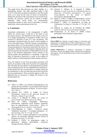International Journal of Science and Research (IJSR)
ISSN (Online): 2319-7064
Index Copernicus Value (2013): 6.14 | Impact Factor (2013): 4.438
Volume 4 Issue 1, January 2015
www.ijsr.net
Licensed Under Creative Commons Attribution CC BY
This graph shows that decisions are taken together in a
participatory manner. The other significant aspect is that
37.61% of decisions are taken by persuasive way.The results
allow us to count up the areas of action of associations.
Indeed, the activities of the associations cover several areas:
Socially, the activities carried out are related to health,
education, water, social action, etc. economically,
associations operate in areas such as agriculture, livestock,
handicrafts, income generating activities, etc.
6. Conclusion
Association participation in the management of public
affairs for several years, would be at the heart of any
governance process. The demand of civil society evolves. It
is no longer participating in consultative bodies, but to be
involved in decisions as part of a new governance. The
associations recognized early the need to come together to
exist in the public space. With this increase in participation,
governance takes over the government of public action. The
strong participation of associations determines the success of
governance. Moreover, this participatory approach does not
call into question the principles of representation that are the
basis of our political organization. Power remains to the
elected people and participation is essentially a right and
duty of expression, discussion, to assist in the conduct of
public business in informing policy before taking a decision.
Thus, the analysis of any local governance processes will
lead to an awareness of the need to promote new approaches
that will make the real effective local participation a priority
and a preliminary basis for the establishment of democracy.
In this context, the use of associations as a public action can
be considered as a relay race that may put an end to all of the
previous performances. These structures appear to offer new
pathways that are necessary to change the territory to the
desired objectives.
References
[1] Allain. S., (2001) : Les schémas d'aménagement et de
gestion des eaux (SAGE) : une procédure innovante de
planification participative de bassin. In: Géocarrefour.
Vol. 76 n°3.
[2] Arnstein R.S. (1969), A Ladder of Citizen
Participation, Journal of the American Institute of
Planners, volume 35, pp. 216-229.
[3] Assens C. et Phanuel D. (2000), Les modes de
gouvernement de la démocratie locale, Nancy.
[4] Bussi M. (2001), Géographie, démocratie,
participation: explication d’une distance, arguments
pour un rapprochement. Géocarrefour - Revue de
Géographie de Lyon, vol.76, n° 3, pp. 265-272.
[5] Claeys-Mekdade C. (2001), Qu'est-ce qu'une
"population concernée" ? L'exemple camarguais . In:
Géocarrefour. Vol. 76, n°3. pp. 217-223.
[6] Day, D. (1997). Citizen participation in the planning
process: An essentially contested concept? Journal of
Planning Literature, 11, 421-434.
[7] Godbout J. (1983), La participation contre la
démocratie, Éditions Saint-Martin, Collection
Pratiques Sociales, Montréal.
[8] Joliveau T., Molines N. et Caquard S. (2000),
Méthodes et outils de gestion de l’information pour les
démarches territoriales participatives; Un regard
France-Québec, in The Guide to Effective
Participation, Partnership Books
[9] Rocha E. (1997), À ladder of empowerment, Journal
ofPlanning Education and Research, n° 17, pp. 31-44.
[10] Rudolf F. (2003), La participation au piège de
l’enrôlement, In Espaces et Sociétés, n° 112, pp. 133-
153
[11] Thibault, A., Lequin, M., & Tremblay, M. (2000).
Cadre de référence de la participation publique.
[12] Wandersman, A., & Florin, P. (2000). Citizen
participation and community organizations.
Author Profile
Nawal ZBIR has obtained a master's degree in Economics and
Management of Organizationsin FSJES Agadir/Morocco in 2009,
and currently is studying for doctoral studies in applied Economics
at the same institution.
Ahmed RHELLOUis a professor specializing in Applied
Economics. He has participated inmany international colloquiums
and congress. He has alsopublished many articles and animated lot
of conferences
Paper ID: SUB1578 367
 