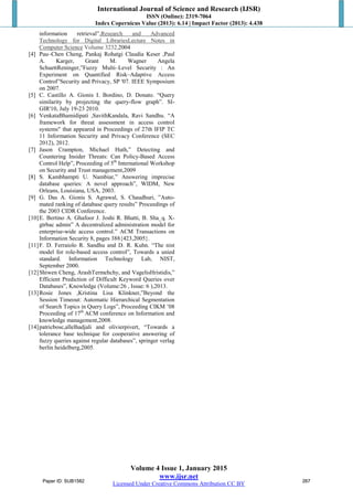 International Journal of Science and Research (IJSR)
ISSN (Online): 2319-7064
Index Copernicus Value (2013): 6.14 | Impact Factor (2013): 4.438
Volume 4 Issue 1, January 2015
www.ijsr.net
Licensed Under Creative Commons Attribution CC BY
information retrieval”,Research and Advanced
Technology for Digital LibrariesLecture Notes in
Computer Science
[4] Pau–Chen Cheng, Pankaj Rohatgi Claudia Keser ,Paul
A. Karger, Grant M. Wagner Angela
SchuettReninger,”Fuzzy Multi–Level Security : An
Experiment on Quantified Risk–Adaptive Access
Control”Security and Privacy, SP '07. IEEE Symposium
on 2007.
Volume 3232,2004
[5] C. Castillo A. Gionis I. Bordino, D. Donato. “Query
similarity by projecting the query-flow graph”. SI-
GIR'10, July 19-23 2010.
[6] VenkataBhamidipati ,SavithKandala, Ravi Sandhu. “A
framework for threat assessment in access control
systems" that appeared in Proceedings of 27th IFIP TC
11 Information Security and Privacy Conference (SEC
2012), 2012.
[7] Jason Crampton, Michael Huth,” Detecting and
Countering Insider Threats: Can Policy-Based Access
Control Help”, Proceeding of 5th
International Workshop
on Security and Trust management,2009
[8] S. Kambhampti U. Nambiar,” Answering imprecise
database queries: A novel approach”, WIDM, New
Orleans, Louisiana, USA, 2003.
[9] G. Das A. Gionis S. Agrawal, S. Chaudhuri, ”Auto-
mated ranking of database query results” Proceedings of
the 2003 CIDR Conference.
[10]E. Bertino A. Ghafoor J. Joshi R. Bhatti, B. Sha_q. X-
gtrbac admin” A decentralized administration model for
enterprise-wide access control.” ACM Transactions on
Information Security 8, pages 388{423,2005}.
[11]F. D. Ferraiolo R. Sandhu and D. R. Kuhn. “The nist
model for role-based access control”, Towards a unied
standard. Information Technology Lab, NIST,
September 2000.
[12]Shiwen Cheng, ArashTermehchy, and VagelisHristidis,”
Efficient Prediction of Difficult Keyword Queries over
Databases”, Knowledge (Volume:26 , Issue: 6 ),2013.
[13]Rosie Jones ,Kristina Lisa Klinkner,”Beyond the
Session Timeout: Automatic Hierarchical Segmentation
of Search Topics in Query Logs”, Proceeding CIKM ’08
Proceeding of 17th
ACM conference on Information and
knowledge management,2008.
[14]patricbosc,allelhadjali and olivierpivert, “Towards a
tolerance base technique for cooperative answering of
fuzzy queries against regular databases”, springer verlag
berlin heidelberg,2005.
Paper ID: SUB1582 267Paper ID: SUB1582 267
 