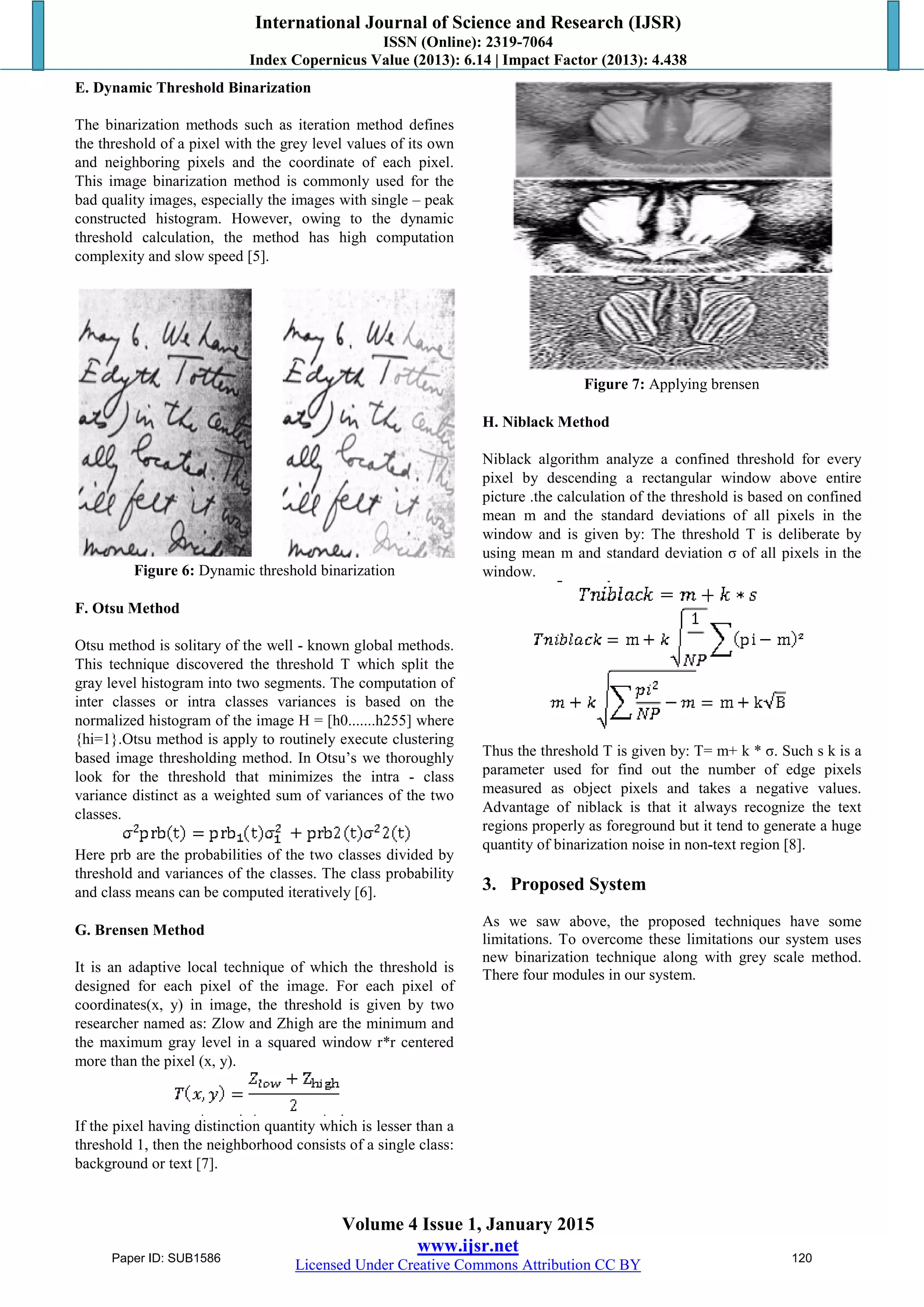 International Journal of Science and Research (IJSR)
ISSN (Online): 2319-7064
Index Copernicus Value (2013): 6.14 | Impact Factor (2013): 4.438
Volume 4 Issue 1, January 2015
www.ijsr.net
Licensed Under Creative Commons Attribution CC BY
E. Dynamic Threshold Binarization
The binarization methods such as iteration method defines
the threshold of a pixel with the grey level values of its own
and neighboring pixels and the coordinate of each pixel.
This image binarization method is commonly used for the
bad quality images, especially the images with single – peak
constructed histogram. However, owing to the dynamic
threshold calculation, the method has high computation
complexity and slow speed [5].
Figure 6: Dynamic threshold binarization
F. Otsu Method
Otsu method is solitary of the well - known global methods.
This technique discovered the threshold T which split the
gray level histogram into two segments. The computation of
inter classes or intra classes variances is based on the
normalized histogram of the image H = [h0.......h255] where
{hi=1}.Otsu method is apply to routinely execute clustering
based image thresholding method. In Otsu’s we thoroughly
look for the threshold that minimizes the intra - class
variance distinct as a weighted sum of variances of the two
classes.
Here prb are the probabilities of the two classes divided by
threshold and variances of the classes. The class probability
and class means can be computed iteratively [6].
G. Brensen Method
It is an adaptive local technique of which the threshold is
designed for each pixel of the image. For each pixel of
coordinates(x, y) in image, the threshold is given by two
researcher named as: Zlow and Zhigh are the minimum and
the maximum gray level in a squared window r*r centered
more than the pixel (x, y).
If the pixel having distinction quantity which is lesser than a
threshold 1, then the neighborhood consists of a single class:
background or text [7].
Figure 7: Applying brensen
H. Niblack Method
Niblack algorithm analyze a confined threshold for every
pixel by descending a rectangular window above entire
picture .the calculation of the threshold is based on confined
mean m and the standard deviations of all pixels in the
window and is given by: The threshold T is deliberate by
using mean m and standard deviation σ of all pixels in the
window.
Thus the threshold T is given by: T= m+ k * σ. Such s k is a
parameter used for find out the number of edge pixels
measured as object pixels and takes a negative values.
Advantage of niblack is that it always recognize the text
regions properly as foreground but it tend to generate a huge
quantity of binarization noise in non-text region [8].
3. Proposed System
As we saw above, the proposed techniques have some
limitations. To overcome these limitations our system uses
new binarization technique along with grey scale method.
There four modules in our system.
Paper ID: SUB1586 120
 