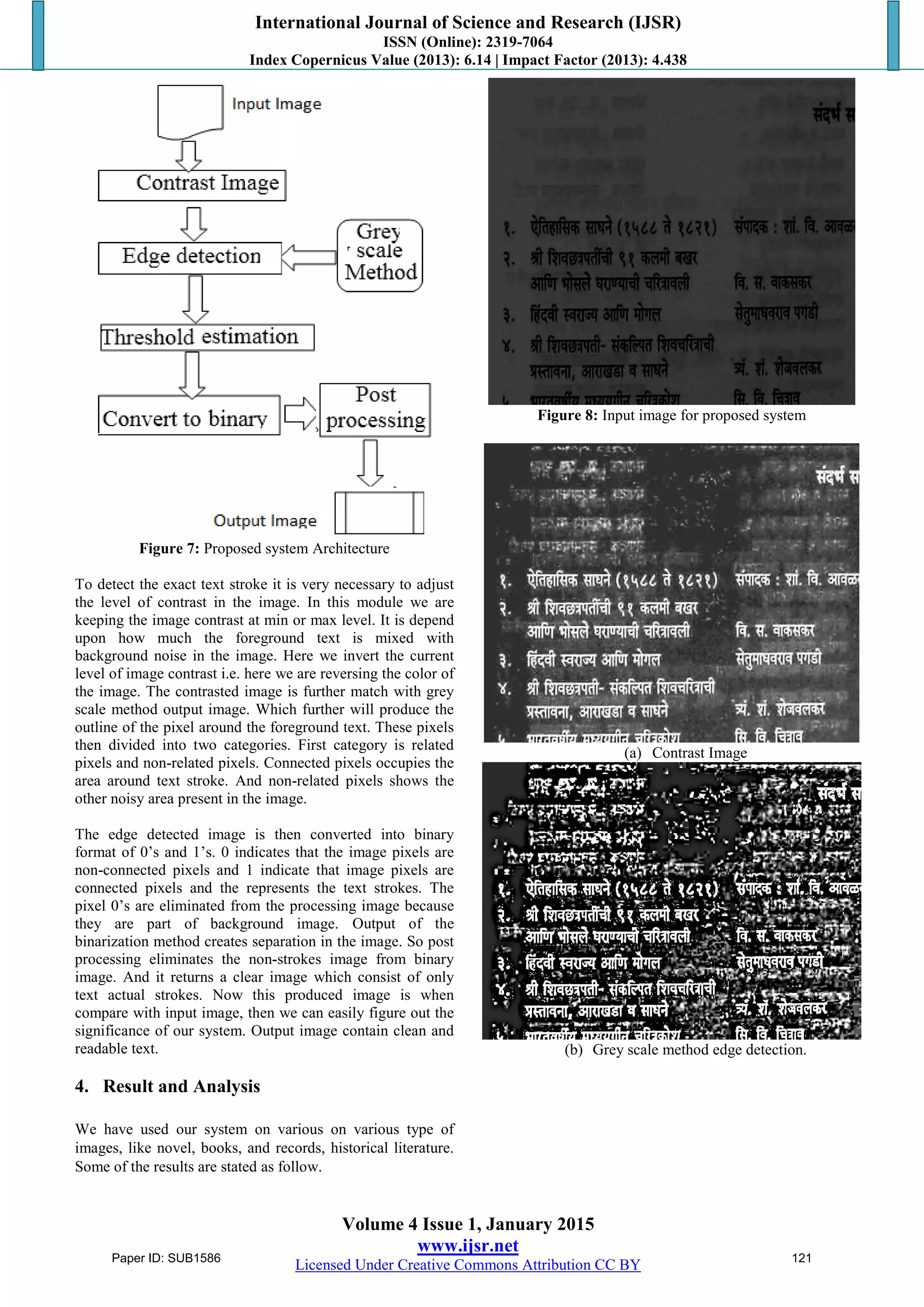 International Journal of Science and Research (IJSR)
ISSN (Online): 2319-7064
Index Copernicus Value (2013): 6.14 | Impact Factor (2013): 4.438
Volume 4 Issue 1, January 2015
www.ijsr.net
Licensed Under Creative Commons Attribution CC BY
Figure 7: Proposed system Architecture
To detect the exact text stroke it is very necessary to adjust
the level of contrast in the image. In this module we are
keeping the image contrast at min or max level. It is depend
upon how much the foreground text is mixed with
background noise in the image. Here we invert the current
level of image contrast i.e. here we are reversing the color of
the image. The contrasted image is further match with grey
scale method output image. Which further will produce the
outline of the pixel around the foreground text. These pixels
then divided into two categories. First category is related
pixels and non-related pixels. Connected pixels occupies the
area around text stroke. And non-related pixels shows the
other noisy area present in the image.
The edge detected image is then converted into binary
format of 0’s and 1’s. 0 indicates that the image pixels are
non-connected pixels and 1 indicate that image pixels are
connected pixels and the represents the text strokes. The
pixel 0’s are eliminated from the processing image because
they are part of background image. Output of the
binarization method creates separation in the image. So post
processing eliminates the non-strokes image from binary
image. And it returns a clear image which consist of only
text actual strokes. Now this produced image is when
compare with input image, then we can easily figure out the
significance of our system. Output image contain clean and
readable text.
4. Result and Analysis
We have used our system on various on various type of
images, like novel, books, and records, historical literature.
Some of the results are stated as follow.
Figure 8: Input image for proposed system
(a) Contrast Image
(b) Grey scale method edge detection.
Paper ID: SUB1586 121
 