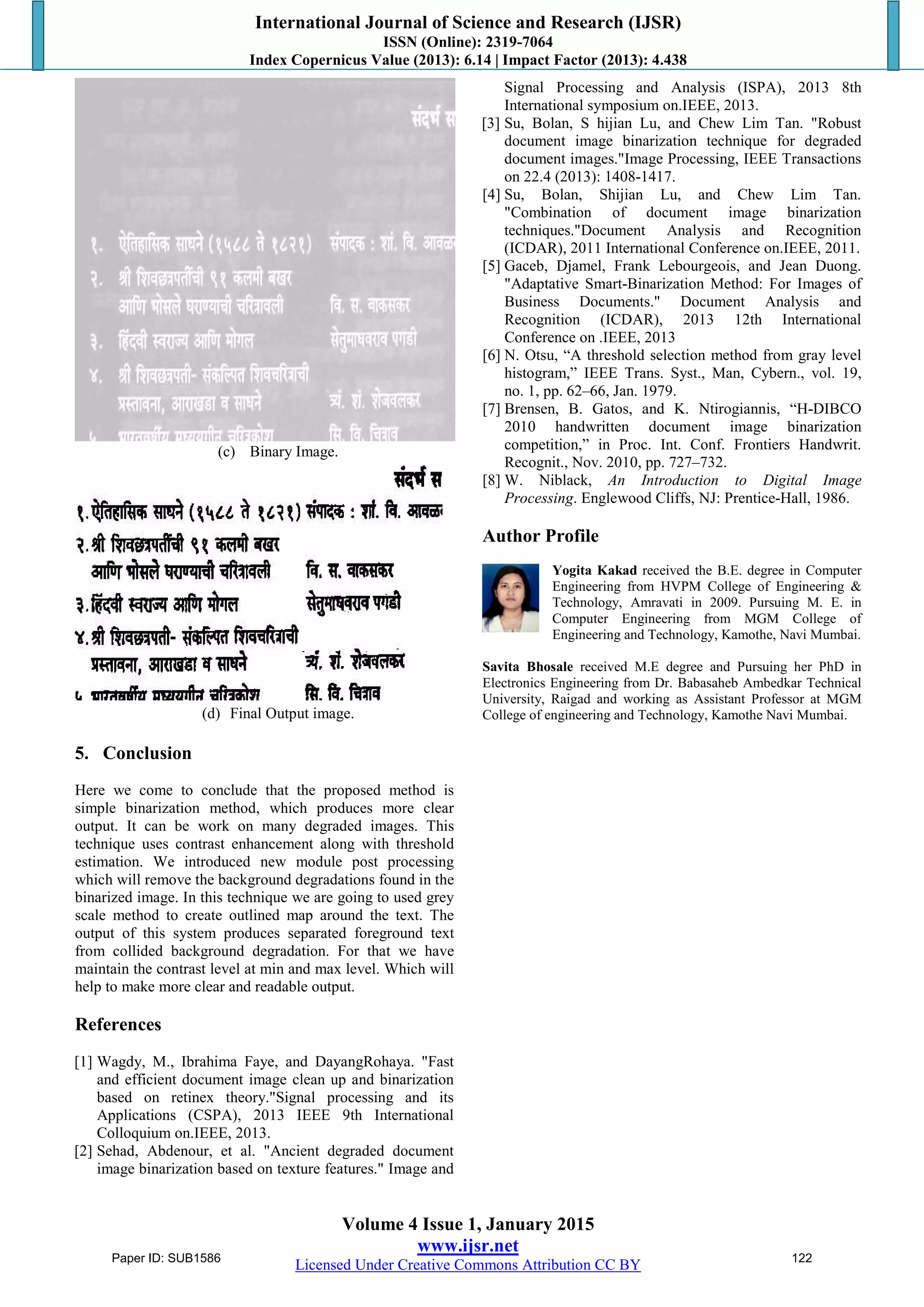 International Journal of Science and Research (IJSR)
ISSN (Online): 2319-7064
Index Copernicus Value (2013): 6.14 | Impact Factor (2013): 4.438
Volume 4 Issue 1, January 2015
www.ijsr.net
Licensed Under Creative Commons Attribution CC BY
(c) Binary Image.
(d) Final Output image.
5. Conclusion
Here we come to conclude that the proposed method is
simple binarization method, which produces more clear
output. It can be work on many degraded images. This
technique uses contrast enhancement along with threshold
estimation. We introduced new module post processing
which will remove the background degradations found in the
binarized image. In this technique we are going to used grey
scale method to create outlined map around the text. The
output of this system produces separated foreground text
from collided background degradation. For that we have
maintain the contrast level at min and max level. Which will
help to make more clear and readable output.
References
[1] Wagdy, M., Ibrahima Faye, and DayangRohaya. "Fast
and efficient document image clean up and binarization
based on retinex theory."Signal processing and its
Applications (CSPA), 2013 IEEE 9th International
Colloquium on.IEEE, 2013.
[2] Sehad, Abdenour, et al. "Ancient degraded document
image binarization based on texture features." Image and
Signal Processing and Analysis (ISPA), 2013 8th
International symposium on.IEEE, 2013.
[3] Su, Bolan, S hijian Lu, and Chew Lim Tan. "Robust
document image binarization technique for degraded
document images."Image Processing, IEEE Transactions
on 22.4 (2013): 1408-1417.
[4] Su, Bolan, Shijian Lu, and Chew Lim Tan.
"Combination of document image binarization
techniques."Document Analysis and Recognition
(ICDAR), 2011 International Conference on.IEEE, 2011.
[5] Gaceb, Djamel, Frank Lebourgeois, and Jean Duong.
"Adaptative Smart-Binarization Method: For Images of
Business Documents." Document Analysis and
Recognition (ICDAR), 2013 12th International
Conference on .IEEE, 2013
[6] N. Otsu, “A threshold selection method from gray level
histogram,” IEEE Trans. Syst., Man, Cybern., vol. 19,
no. 1, pp. 62–66, Jan. 1979.
[7] Brensen, B. Gatos, and K. Ntirogiannis, “H-DIBCO
2010 handwritten document image binarization
competition,” in Proc. Int. Conf. Frontiers Handwrit.
Recognit., Nov. 2010, pp. 727–732.
[8] W. Niblack, An Introduction to Digital Image
Processing. Englewood Cliffs, NJ: Prentice-Hall, 1986.
Author Profile
Yogita Kakad received the B.E. degree in Computer
Engineering from HVPM College of Engineering &
Technology, Amravati in 2009. Pursuing M. E. in
Computer Engineering from MGM College of
Engineering and Technology, Kamothe, Navi Mumbai.
Savita Bhosale received M.E degree and Pursuing her PhD in
Electronics Engineering from Dr. Babasaheb Ambedkar Technical
University, Raigad and working as Assistant Professor at MGM
College of engineering and Technology, Kamothe Navi Mumbai.
Paper ID: SUB1586 122
 