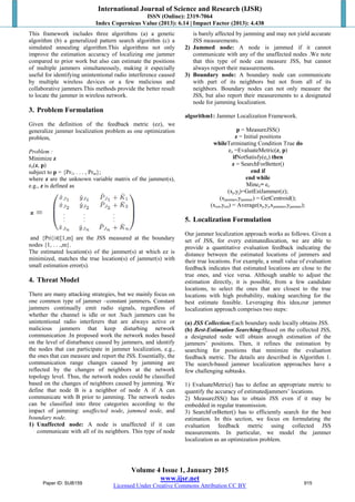 International Journal of Science and Research (IJSR)
ISSN (Online): 2319-7064
Index Copernicus Value (2013): 6.14 | Impact Factor (2013): 4.438
Volume 4 Issue 1, January 2015
www.ijsr.net
Licensed Under Creative Commons Attribution CC BY
This framework includes three algorithms (a) a genetic
algorithm (b) a generalized pattern search algorithm (c) a
simulated annealing algorithm.This algorithms not only
improve the estimation accuracy of localizing one jammer
compared to prior work but also can estimate the positions
of multiple jammers simultaneously, making it especially
useful for identifying unintentional radio interference caused
by multiple wireless devices or a few malicious and
collaborative jammers.This methods provide the better result
to locate the jammer in wireless network.
3. Problem Formulation
Given the definition of the feedback metric (ez), we
generalize jammer localization problem as one optimization
problem,
Problem :
Minimize z
ez(z, p)
subject to p = {Pr1, . . . , Prm};
where z are the unknown variable matrix of the jammer(s),
e.g., z is defined as
and {Pri}i∈[1,m] are the JSS measured at the boundary
nodes {1, . . .,m}.
The estimated location(s) of the jammer(s) at which ez is
minimized, matches the true location(s) of jammer(s) with
small estimation error(s).
4. Threat Model
There are many attacking strategies, but we mainly focus on
one common type of jammer –constant jammers. Constant
jammers continually emit radio signals, regardless of
whether the channel is idle or not .Such jammers can be
unintentional radio interferers that are always active or
malicious jammers that keep disturbing network
communication .In proposed work the network nodes based
on the level of disturbance caused by jammers, and identify
the nodes that can participate in jammer localization, e.g.,
the ones that can measure and report the JSS. Essentially, the
communication range changes caused by jamming are
reflected by the changes of neighbors at the network
topology level. Thus, the network nodes could be classified
based on the changes of neighbors caused by jamming. We
define that node B is a neighbor of node A if A can
communicate with B prior to jamming. The network nodes
can be classified into three categories according to the
impact of jamming: unaffected node, jammed node, and
boundary node.
1) Unaffected node: A node is unaffected if it can
communicate with all of its neighbors. This type of node
is barely affected by jamming and may not yield accurate
JSS measurements.
2) Jammed node: A node is jammed if it cannot
communicate with any of the unaffected nodes .We note
that this type of node can measure JSS, but cannot
always report their measurements.
3) Boundary node: A boundary node can communicate
with part of its neighbors but not from all of its
neighbors. Boundary nodes can not only measure the
JSS, but also report their measurements to a designated
node for jamming localization.
algorithm1: Jammer Localization Framework.
p = MeasureJSS()
z = Initial positions
whileTerminating Condition True do
ez =EvaluateMetric(z, p)
ifNotSatisfy(ez) then
z = SearchForBetter()
end if
end while
Minez= ez
(xj,yj)=GetEstJammer(z);
(xjammer,yjammer) = GetCentroid();
(xest,yest) = Average(xj,yj,xjammer,yjammer);
5. Localization Formulation
Our jammer localization approach works as follows. Given a
set of JSS, for every estimatedlocation, we are able to
provide a quantitative evaluation feedback indicating the
distance between the estimated locations of jammers and
their true locations. For example, a small value of evaluation
feedback indicates that estimated locations are close to the
true ones, and vice versa. Although unable to adjust the
estimation directly, it is possible, from a few candidate
locations, to select the ones that are closest to the true
locations with high probability, making searching for the
best estimate feasible. Leveraging this idea,our jammer
localization approach comprises two steps:
(a) JSS Collection:Each boundary node locally obtains JSS.
(b) Best-Estimation Searching:Based on the collected JSS,
a designated node will obtain arough estimation of the
jammers’ positions. Then, it refines the estimation by
searching for positions that minimize the evaluation
feedback metric. The details are described in Algorithm 1.
The search-based jammer localization approaches have a
few challenging subtasks.
1) EvaluateMetric() has to define an appropriate metric to
quantify the accuracy of estimatedjammers’ locations.
2) MeasureJSS() has to obtain JSS even if it may be
embedded in regular transmission.
3) SearchForBetter() has to efficiently search for the best
estimation. In this section, we focus on formulating the
evaluation feedback metric using collected JSS
measurements. In particular, we model the jammer
localization as an optimization problem.
Paper ID: SUB159 915
 