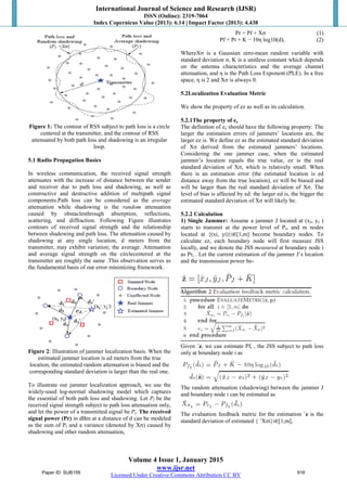 International Journal of Science and Research (IJSR)
ISSN (Online): 2319-7064
Index Copernicus Value (2013): 6.14 | Impact Factor (2013): 4.438
Volume 4 Issue 1, January 2015
www.ijsr.net
Licensed Under Creative Commons Attribution CC BY
Figure 1: The contour of RSS subject to path loss is a circle
centered at the transmitter, and the contour of RSS
attenuated by both path loss and shadowing is an irregular
loop.
5.1 Radio Propagation Basics
In wireless communication, the received signal strength
attenuates with the increase of distance between the sender
and receiver due to path loss and shadowing, as well as
constructive and destructive addition of multipath signal
components.Path loss can be considered as the average
attenuation while shadowing is the random attenuation
caused by obstaclesthrough absorption, reflections,
scattering, and diffraction. Following Figure illustrates
contours of received signal strength and the relationship
between shadowing and path loss. The attenuation caused by
shadowing at any single location, d meters from the
transmitter, may exhibit variation; the average. Attenuation
and average signal strength on the circlecentered at the
transmitter are roughly the same .This observation serves as
the fundamental basis of our error minimizing framework.
Figure 2: Illustration of jammer localization basis. When the
estimated jammer location is ed meters from the true
location, the estimated random attenuation is biased and the
corresponding standard deviation is larger than the real one.
To illustrate our jammer localization approach, we use the
widely-used log-normal shadowing model which captures
the essential of both path loss and shadowing. Let Pf be the
received signal strength subject to path loss attenuation only,
and let the power of a transmitted signal be Pt. The received
signal power (Pr) in dBm at a distance of d can be modeled
as the sum of Pf and a variance (denoted by Xσ) caused by
shadowing and other random attenuation,
Pr = Pf + Xσ (1)
Pf = Pt + K − 10η log10(d), (2)
WhereXσ is a Gaussian zero-mean random variable with
standard deviation σ, K is a unitless constant which depends
on the antenna characteristics and the average channel
attenuation, and η is the Path Loss Exponent (PLE). In a free
space, η is 2 and Xσ is always 0.
5.2Localization Evaluation Metric
We show the property of ez as well as its calculation.
5.2.1The property of ez
The definition of ez should have the following property: The
larger the estimation errors of jammers’ locations are, the
larger ez is. We define ez as the estimated standard deviation
of Xσ derived from the estimated jammers’ locations.
Considering the one jammer case, when the estimated
jammer’s location equals the true value, ez is the real
standard deviation of Xσ, which is relatively small. When
there is an estimation error (the estimated location is ed
distance away from the true location), ez will be biased and
will be larger than the real standard deviation of Xσ. The
level of bias is affected by ed: the larger ed is, the bigger the
estimated standard deviation of Xσ will likely be.
5.2.2 Calculation
1) Single Jammer: Assume a jammer J located at (xJ, yJ )
starts to transmit at the power level of PJ, and m nodes
located at {(xi, yi)}i∈[1,m] become boundary nodes. To
calculate ez, each boundary node will first measure JSS
locally, and we denote the JSS measured at boundary node i
as Pri . Let the current estimation of the jammer J’s location
and the transmission power be-
Given ˆz, we can estimate Pfi , the JSS subject to path loss
only at boundary node i as
The random attenuation (shadowing) between the jammer J
and boundary node i can be estimated as
The evaluation feedback metric for the estimation ˆz is the
standard deviation of estimated { ˆXσi}i∈[1,m],
Paper ID: SUB159 916
 