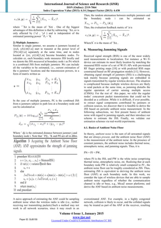 International Journal of Science and Research (IJSR)
ISSN (Online): 2319-7064
Index Copernicus Value (2013): 6.14 | Impact Factor (2013): 4.438
Volume 4 Issue 1, January 2015
www.ijsr.net
Licensed Under Creative Commons Attribution CC BY
where ˆ¯Xσ is the mean of ˆXσi . One of the biggest
advantages of this definition is that by subtracting ¯Xσ, ez is
only affected by (ˆxJ , ˆyJ ) and is independent of the
estimated jamming power ˆ PJ + ˆK
2) Multiple Jammers:-
Similar to single jammer, we assume n jammers located at
{(xJi, yJi)}i∈[1,n] start to transmit at the power level of
{PJi}i∈[1,n] separately at the same time, and m nodes
located at {(xi, yi)}i∈[1,m] become boundary nodes. To
calculate ez, each boundary node measures JSS locally and
we denote the JSS measured at boundary node i as Pri which
is a combined JSS from multiple jammers .We can include
all the variables to be estimated, i.e., current estimation of
the n jammers’ locations and the transmission powers, in a
form of matrix written as
In the case of multiple jammers, Pfi is the combined JSS
from n jammers subject to path loss at a boundary node and
can be calculated as
Where ˆ dji is the estimated distance between jammer j and
boundary node i. Note that ˆ PJj , ˆK and Pfi are all in dBm.
Then, the random attenuation between multiple jammers and
the boundary node i can be estimated as
Thus, the evaluation feedback metric of ˆz is
WhereX^
σ is the mean of ˆXσi .
6. Measuring Jamming Signals
Received signal strength (RSS) is one of the most widely
used measurements in localization. For instance ,a Wi Fi
device can estimate its most likely location by matching the
measured RSS vector of a set of Wi Fi APs with pre-trained
RF finger printing maps [10] or with predicted RSS maps
constructed based on RF propagation models [11]. However,
obtaining signal strength of jammers (JSS) is a challenging
task mainly because jamming signals are embedded in
signals transmitted by regular wireless devices .The situation
is complicated because multiple wireless devices are likely
to send packets at the same time, as jamming disturbs the
regular operation of carrier sensing multiple access
(CSMA). For the rest of this paper, we refer the regular
nodes’ concurrent packet transmissions that could not be
decoded as a collision .While it is difficult, if ever possible,
to extract signal components contributed by jammers or
collision sources, we discover that it is feasible to derive the
JSS based on periodic ambient noise measurement. In the
following subsections, we first present basics of ambient
noise with regard to jamming signals, and then introduce our
scheme to estimate the JSS. Finally, we validate our
estimation schemes via real-world experiments.
6.1. Basics of Ambient Noise Floor
In theory, ambient noise is the sum of all unwanted signals
that are always present, and the ambient noise floor (ANF)
is the measurement of the ambient noise .In the presence of
constant jammers, the ambient noise includes thermal noise,
atmospheric noise, and jamming signals. Thus, it is
PN = PJ + PW,
where PJ is the JSS, and PW is the white noise comprising
thermal noise, atmospheric noise, etc. Realizing that at each
boundary node PW is relatively small compared to PJ , the
ambient noise floor can be roughly considered as JSS. Thus,
estimating JSS is equivalent to deriving the ambient noise
floor (ANF) at each boundary node. In this work, we
consider the type of wireless devices that are able to sample
ambient noise regardless of whether the communication
channel is idle or busy, e.g., MicaZ sensor platforms; and
derive the ANF based on ambient noise measurements.
A naive approach of estimating the ANF could be sampling
ambient noise when the wireless radio is idle (i.e., neither
receiving nor transmitting packets).Such a method may not
work in all network scenarios, since it may result in an
overestimated ANF. For example, in a highly congested
network, collision is likely to occur, and the collided signals
may be treated as part of the ANF at the receiver, resulting
Paper ID: SUB159 917
 