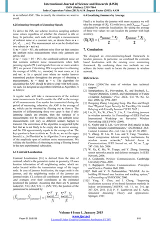 International Journal of Science and Research (IJSR)
ISSN (Online): 2319-7064
Index Copernicus Value (2013): 6.14 | Impact Factor (2013): 4.438
Volume 4 Issue 1, January 2015
www.ijsr.net
Licensed Under Creative Commons Attribution CC BY
in an inflated ANF. This is exactly the situation we want to
avoid.
6.2Estimating Strength of Jamming Signals
To derive the JSS, our scheme involves sampling ambient
noise values regardless of whether the channel is idle or
busy. In particular, each node will sample n measurements
of ambient noise at a constant rate, an denote them as s =
[s1, s2,. . ., sn ]. The measurement set s can be divided into
two subsets (s = sa∪ sc).
1) sa = {si|si = PJ}, the ambient noise floor set that contains
the ambient noise measurements when only jammers are
active, and
2) sc = {si|si = PJ + PC}, the combined ambient noise set
that contains ambient noise measurements when both
jamming signals (PJ ) and signals from one or more senders
(PC) are present. Calculating JSS is equivalent to obtaining
the average of ANFs, i.e., mean(sa). In most cases, sc ≠ ϕ
and sa⊂ s. In a special case where no sender hasever
transmitted packets throughout the process of obtaining n
measurements, sc = ϕand sa = s. The algorithm for
calculating the ANF should be able to cope with both cases.
As such, we designed an algorithm (referred as Algorithm 3)
as follows:
A regular node will take n measurements of the ambient
noise measurements. It will consider the ANF as the average
of all measurements if no sender has transmitted during the
period of measuring; otherwise, the ANF is the average of
sa, which can be obtained by filtering out sc from s. The
intuition of differentiating those two cases is that if only
jamming signals are present, then the variance of n
measurements will be small; otherwise, the ambient noise
measurements will vary as different senders happen to
transmit. The correctness of the algorithm is supported bythe
fact that sa is not likely to be empty due to carrier sensing,
and the JSS approximately equals to the average of sa. The
key question is how to obtain sa. To do so, we set the upper
bound (i.e., JssThresh)of sc in Algorithm 3 as α percentage
of the amplitude span of ambient noise measurements. We
validate the feasibility of obtaining sa using a filtering bound
in the next experimental subsection.
6.3 Centroid Localization
Centroid Localization [16] is derived from the idea of
centroid, which is the geometric center in geometry. CLuses
location information of all neighboring nodes, which are
nodes located within the transmission range of the target
node. In case of jammer localization, the target node is the
jammer, and the neighboring nodes of the jammer are
jammed nodes. CL collects all coordinates of jammed nodes
,and averages over their coordinates as the estimated
positionof the jammer. Assuming that there are N jammed
nodes(X1; Y1); (X2; Y2); :::; (XN; YN), the position of the
jammercan be estimated by:
6.4 Localizing Jammers by Average
Finall y to localize the jammer with more accuracy we will
take the average of (Xj, Yj) with less ez and (Xjammer, Yjammer)
calculated by centroids localization. By taking the average
of these two values we can localize the jammer with high
accuracy.
7. Conclusion
We designed an error-minimizing-based framework to
localize jammers. In particular, we combined the centroids
based localization with the existing error minimizing
framework. By combining these two methods we can
achieve the better result to locate the jammer in wireless
network.
References
[1] Geier J,2004,”the state of wireless lans technical
support ”
[2] Sampigethaya, K., Poovendran, R., and Bushnell, L.,
“Secure Operation, Control, and Maintenance of Future
e-Enabled Airplanes,” Proc. IEEE, Vol. 96, No. 12,
Dec. 2008, pp. 1992–2007
[3] Rongqing Zhang, Lingyang Song, Zhu Han and Bingli
Jiao “Physical Layer Security for Two-Way Un trusted
Relaying with Friendly Jammers” IEEE 2012 |.
[4] Liu, H., Xu, W., Chen, Y., Liu, Z.: Localizing jammers
in wireless networks. In: Proceedings of IEEE PerCom
International Workshop on Pervasive Wireless
Networking (IEEE PWN) (2009).
[5] G. Noubir and G. Lin, “Low-power DoS attacks in data
wireless lansand countermeasures,” SIGMOBILE Mob.
Comput. Commun. Rev., vol. 7,no. 3, pp. 29–30, 2003
[6] Y. Zhang, W. Liu, W. Lou, and Y. Fang, “Location-
based compromise tolerant security mechanisms for
wireless sensor networks,” Selected Areas in
Communications, IEEE Journal on, vol. 24, no. 2, pp.
247 –260, Feb. 2006
[7] W. Xu, K. Ma, W. Trappe, and Y. Zhang. Jamming
sensor networks:attacks and defense strategies. In IEEE
Network, 2006.
[8] A. Goldsmith, Wireless Communications. Cambridge
University Press, 2005.
[9] T. Rappaport, Wireless Communications- Principles
and Practice. Prentice Hall, 2001.
[10]P. Bahl and V. N. Padmanabhan, “RADAR: An in-
building RF-based user location and tracking system,”
in Proceedings of INFOCOM, 2000.
[11]J. Yang, Y. Chen, and J. Cheng, “Improving
localization accuracy of rss-based lateration methods in
indoor environments,”AHSWN, vol. 11, no. 3-4, pp.
307–329, 2011. [12] P. V. Laarhoven and E. Aarts,
Simulated Annealing: Theory and Applications.
Springer, 1987.
Paper ID: SUB159 918
 