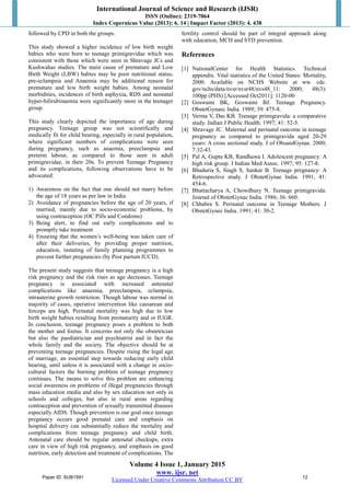International Journal of Science and Research (IJSR)
ISSN (Online): 2319-7064
Index Copernicus Value (2013): 6. 14 | Impact Factor (2013): 4. 438
Volume 4 Issue 1, January 2015
www. ijsr. net
Licensed Under Creative Commons Attribution CC BY
followed by CPD in both the groups.
This study showed a higher incidence of low birth weight
babies who were born to teenage primigravidae which was
consistent with those which were seen in Shravage JCs and
Kushwahas studies. The main cause of premature and Low
Birth Weight (LBW) babies may be poor nutritional status,
pre-eclampsia and Anaemia may be additional reason for
premature and low birth weight babies. Among neonatal
morbidities, incidences of birth asphyxia, RDS and neonatal
hyper-bilirubinaemia were significantly more in the teenager
group.
This study clearly depicted the importance of age during
pregnancy. Teenage group was not scientifically and
medically fit for child bearing, especially in rural population,
where significant numbers of complications were seen
during pregnancy, such as anaemia, preeclampsia and
preterm labour, as compared to those seen in adult
primigravidae, in their 20s. To prevent Teenage Pregnancy
and its complications, following observations have to be
advocated:
1) Awareness on the fact that one should not marry before
the age of 18 years as per law in India.
2) Avoidance of pregnancies before the age of 20 years, if
married, mainly due to socio-economic problems, by
using contraception (OC Pills and Condoms)
3) Being alert, to find out early complications and to
promptly take treatment
4) Ensuring that the women’s well-being was taken care of
after their deliveries, by providing proper nutrition,
education, instating of family planning programmes to
prevent further pregnancies (by Post partum IUCD).
The present study suggests that teenage pregnancy is a high
risk pregnancy and the risk rises as age decreases. Teenage
pregnancy is associated with increased antenatal
complications like anaemia, preeclampsia, eclampsia,
intrauterine growth restriction. Though labour was normal in
majority of cases, operative intervention like caesarean and
forceps are high. Perinatal mortality was high due to low
birth weight babies resulting from prematurity and or IUGR.
In conclusion, teenage pregnancy poses a problem to both
the mother and foetus. It concerns not only the obstetrician
but also the paediatrician and psychiatrist and in fact the
whole family and the society. The objective should be at
preventing teenage pregnancies. Despite rising the legal age
of marriage, an essential step towards reducing early child
bearing, until unless it is associated with a change in socio-
cultural factors the burning problem of teenage pregnancy
continues. The means to solve this problem are enhancing
social awareness on problems of illegal pregnancies through
mass education media and also by sex education not only in
schools and colleges, but also in rural areas regarding
contraception and prevention of sexually transmitted diseases
especially AIDS. Though prevention is our goal once teenage
pregnancy occurs good prenatal care and emphasis on
hospital delivery can substantially reduce the mortality and
complications from teenage pregnancy and child birth.
Antenatal care should be regular antenatal checkups, extra
care in view of high risk pregnancy, and emphasis on good
nutrition, early detection and treatment of complications. The
fertility control should be part of integral approach along
with education, MCH and STD prevention.
References
[1] NationalCenter for Health Statistics. Technical
appendix. Vital statistics of the United States: Mortality,
2000. Available on NCHS Website at ww. cdc.
gov/nchs/data/nvsr/nvsr48/nvs48_11: 2000; 48(3):
100pp (PHS) [Accessed Oct2011]: 1120-00
[2] Goswami BK, Goswami BJ. Teenage Pregnancy.
ObstetGynaec India. 1989; 39: 475-8.
[3] Verma V, Das KB. Teenage primigravida: a comparative
study. Indian J Public Health. 1997; 41: 52-5.
[4] Shravage JC. Maternal and perinatal outcome in teenage
pregnancy as compared to primigravida aged 20-29
years: A cross sectional study. J of ObsandGynae. 2000;
7:32-43.
[5] Pal A, Gupta KB, Randhawa I. Adolescent pregnancy: A
high risk group. J Indian Med Assoc. 1997; 95: 127-8.
[6] Bhaduria S, Singh S, Sankar B. Teenage pregnancy: A
Retrospective study. J ObstetGynae India. 1991; 41:
454-6.
[7] Bhattacharya A, Chowdhury N. Teenage primigravida.
Journal of ObstetGynac India. 1986; 36: 660.
[8] Chhabra S. Perinatal outcome in Teenage Mothers. J
ObstetGynec India. 1991; 41: 30-2.
Paper ID: SUB1591 12
 