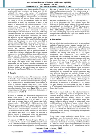 International Journal of Science and Research (IJSR)
ISSN (Online): 2319-7064
Index Copernicus Value (2013): 6.14 | Impact Factor (2013): 4.438
Volume 4 Issue 1, January 2015
www.ijsr.net
Licensed Under Creative Commons Attribution CC BY
was singleton gestation, more than or equal to 37 weeks of
gestation with intact membranes and Bishop score ≤ 4. We
excluded the cases with rupture of membranes,
chorioamnionitis, antepartum haemorrhage, cervical dilation
> 2.5 cm, contracted pelvis polyhydramnios, indication for
immediate delivery and previous uterine surgery (for Group
I)In Group I, 25 mcg of misoprostol tablet was placed
intravaginally, 6 hourly for maximum 6 doses. In the
presence of spontaneous and frequent contractions (>40-45
seconds every 3minutes), the next dose was not
administered. If there was no effective uterine contractions
after the sixth dose, then it was considered as failure of
induction by the concerned method. In Group II, 18 F Foley
catheter was inserted into the endocervical canal under direct
vision by doing a perspeculum examination. The catheter
was advanced into the endocervical canal. Once past the
internal os, the balloon was filled with 50 ml of sterile saline
solution and the catheter was taped to the inner-thigh to
maintain traction.The catheter was checked for extrusion of
the balloon from the cervix every 6 hours by cervical
examination and the catheter was remain in place until the
balloon was expelled spontaneously and labour
augmentation was done by artificial membrane rupture or
oxytocin drip, whichever is indicated. The primary outcome
measures were postinduction Bishop score and induction to
delivery interval . Secondary outcome measures includes
uterine contractile abnormalities , meconium stained liquor,
mode of delivery , maternal and neonatal outcome, neonatal
birth weight and Apgar score. Any maternal or fetal
complication was also recorded. The data was tabulated and
analysed. All the results were expressed as mean±standard
deviation. Students ‘t’ test and chi–square test were used to
determine the significance of differences between them.
3. Results
A total of one hundred and four (104) women were included
in the study. They were randomly divided into two groups.
60 women induced with intravaginal misoprostol as group I
and 44 women induced with transcervical Foley catheter as
group II. Maternal baseline characterstics were similar
between the two groups in terms of age, parity, gestational
age and preinduction Bishop score. Table- I The two groups
were comparable with respect to indications for induction of
labour as shown in Table-II
As shown in Table III, the preinduction and postinduction
Bishop score (mean ± SD) in women induced with
intravaginal misoprostol was 2.52 ± 0.77 and 7.43 ± 1.90
while that in women induced with transcervical Foley
catheter was 2.34 ± 0.67 and 7.45 ± 1.26 respectively. Both
the groups were comparable with respect to cervical ripening
(p > 0.05). The induction to delivery interval (mean ± SD) in
women induced with intravaginal misoprostol was 14.03 ±
7.61 hours while that of women induced with transcervical
Foley catheter was 18.40 ± 8.02 hours. The induction to
delivery interval in misoprostol group was significantly
shorter than that in Foley catheter group (p < 0.01).
As depicted in Table-IV, the rate of vaginal delivery was
46 women (76.7%) and 25 women (56.8%) while 14 women
(23.3%) and 19 women (43.2%) delivered through caesarean
section in misoprostol and Foley catheter group respectively.
The rate of vaginal delivery was significantly more in
misoprostol group as compared to Foley catheter group (p <
0.05). The caesarean section rate was more in Foley catheter
group as compared to misoprostol group and the results were
statistically significant (p < 0.05).
The birth weight (Mean±SD) was 2.79 ± 0.43 kg and 2.91 ±
0.53 kg in misoprostol and Foley catheter group. The
difference in the birth weight between the two study groups
was statistically not significant (p > 0.05). The Apgar score
at 1minute and 5 minute (Mean±SD) was 7.80 ± 0.77 Vs
7.91 ± 0.33 and 8.92 ± 0.38 Vs 8.98 ± 0.15 in misoprostol
and Foley catheter group respectively. Statistically there was
no significant difference in the Apgar score between the two
groups at 1 and 5 minute (p > 0.05).
4. Discussion
The use of cervical ripening agents prior to conventional
methods of induction is now a standard practice. Until now
different methods for labour induction are used. In literature,
contradictory results are reported regarding efficacy and
safety of the induction methods. Therefore in this study, we
compared the efficacy and safety of 25 µg vaginal
misoprostol with transcervical Foley catheter for
preinduction cervical ripening. The results of present study
show that the rate of cervical ripening was same with both
the agents. Our study is in accordance to the studies of
Sciscione et al.5
and Chung et al.6
, who also reported no
differences between Foley catheter and intravaginal
misoprostol for cervical ripening. Fekrat et al.7
evaluated
three methods of cervical ripening with vaginal misoprostol
and Foley catheter and the combination of these two
methods and they reported that vaginal misoprostol was
more effective than other two methods. Hofmeyr et al.8
evaluated intravaginal misoprostol and other conventional
intravaginal prostaglandins and showed that the misoprostol
is more effective for cervical ripening . Our findings are
against the results of these studies, the most important cause
for this may be lower dose of misoprostol (25 µg) used in
our study compared with their studies. The study of Adeniji
et al.9
recommends a maximum dose of 50 µg every 6 hours
for cervical ripening.
The results of present study show that induction to delivery
interval was significantly shorter in misoprostol group as
compared to Foley catheter group. Sheikher et al.10
also
found shorter induction delivery interval in vaginal
misoprostol group compared to Foley catheter group. The
shorter induction delivery interval in misoprostol group
could be explained on the basis of greater oxytocic effect on
uterus via vaginal route due to direct access to myometrium
by cervical canal. Our study is not in accordance with Prager
et al.11
, who found that induction to delivery interval was
significantly shorter in Foley catheter group as compared to
misoprostol and PGE2.
In our study, women undergoing vaginal delivery were
significantly more in misoprostol group as compared to
Foley catheter group and women undergoing caesarean
section were .Our study is in harmony with Moraes Filho et
al.12
who also noticed significantly more vaginal delivery in
misoprostol group. Roudsari et al.13
found that the rate of
Paper ID: SUB1594 476
 