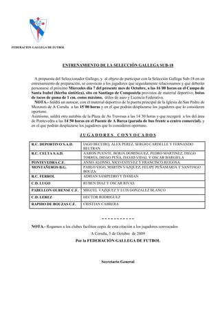 FEDERACION GALLEGA DE FUTBOL




                             ENTRENAMIENTO DE LA SELECCIÓN GALLEGA SUB-18


            A propuesta del Seleccionador Gallego, y al objeto de participar con la Selección Gallega Sub-18 en un
          entrenamiento de preparación, se convocan a los jugadores que seguidamente relacionamos y que deberán
          personarse el próximo Miercoles día 7 del presente mes de Octubre, a las 16´00 horas en el Campo de
          Santa Isabel (hierba sintética), sito en Santiago de Compostela provistos de material deportivo, botas
          de tacos de goma de 1 cm. como máximo, útiles de aseo y Licencia Federativa.
            NOTA.- Saldrá un autocar, con el material deportivo de la puerta principal de la Iglesia de San Pedro de
          Mezonzo de A Coruña a las 15´00 horas y en el que podrán desplazarse los jugadores que lo consideren
          oportuno.
          Asimismo, saldrá otro autobús de la Plaza de As Travesas a las 14´30 horas y que recogerá a los del área
          de Pontevedra a las 14´50 horas en el Puente de A Barca (parada de bus frente a centro comercial). y
          en el que podrán desplazarse los jugadores que lo consideren oportuno.

                                       JUGADORES CONVOCADOS

          R.C. DEPORTIVO S.A.D.          IAGO BECEIRO, ALEX PEREZ, SERGIO CARDELLE Y FERNANDO
                                         BELTRAN
          R.C. CELTA S.A.D.              AARON PUENTE, BORJA DOMINGUEZ, PEDRO MARTINEZ, DIEGO
                                         TORRES, DIEGO PEÑA, DAVID VIDAL Y OSCAR BARGIELA
          PONTEVEDRA C.F.                ANXO ALONSO, NICO ESTEVEZ Y FRANCISCO REIGOSA
          MONTAÑEROS B.G.                PABLO VIGO, MARTIN VAZQUEZ, FELIPE PEÑAMARIA Y SANTIAGO
                                         BOUZA
          R.C. FERROL                    ADRIAN SAMPEDRO Y DAMIAN
          C.D. LUGO                      RUBEN DIAZ Y OSCAR RIVAS
          PABELLON OURENSE C.F.          MIGUEL VAZQUEZ Y LUIS GONZALEZ BLANCO
          C.D. LEREZ                     HECTOR RODRIGUEZ
          RAPIDO DE BOUZAS C.F.          CRISTIAN CABRERA



                                                     -----------
          NOTA.- Rogamos a los clubes faciliten copia de esta citación a los jugadores convocados
                                              A Coruña, 5 de Octubre de 2009
                                     Por la FEDERACIÓN GALLEGA DE FUTBOL




                                                    Secretario General
 