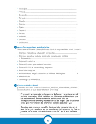 10
• Transición..............................................................................................
• Primero..................................................................................................
• Segundo...............................................................................................
• Tercero..................................................................................................
• Cuarto...................................................................................................
• Quinto...................................................................................................x
• Sexto.....................................................................................................
• Séptimo................................................................................................
• Octavo..................................................................................................
• Noveno.................................................................................................
• Décimo.................................................................................................
• Undécimo.............................................................................................
Áreas fundamentales y obligatorias:
Seleccione el área de desempeño que tiene el mayor énfasis en el proyecto:
• Ciencias naturales y educación ambiental...........................................
• Ciencias sociales, historia, geografía, constitución política
y democracia........................................................................................
• Educación artística...............................................................................
• Educación ética y en valores humanos...............................................
• Educación física, recreación y deportes..............................................
• Education religiosa..............................................................................
• Humanidades, lengua castellana e idiomas extranjeros......................x
• Matemáticas..........................................................................................
• Tecnología e informática.......................................................................
Contexto sociocultural.
(Describa en forma breve la comunidad, territorio, costumbres y entorno
sociocultural en el cual desarrollará el proyecto).
El proyecto se desarrolla en la comuna la fuente , su entorno social
se hace complejo y difícil, debido a las diferentes problemáticas que
los afectan como ambiente familiar disfuncional, falta de
acompañamiento familiar y madres cabeza de hogar. Los estudiantes
en su gran mayoría son de diferentes estratos sociales 1 y 2.
Se aplica este proyecto con el fin de desarrollar competencias en el
área de lengua castellana en los estudiantes de los grados 1 y 2 de la
jornada de la tarde utilizando los recursos TIC en el aula de clase.
 