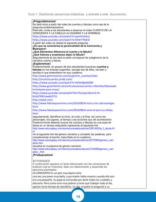 14
Guía 1. Diseñando secuencias didácticas y anéxela a este documento).
¡Preguntémonos!
Se dará inicio a partir del video de cuentos y fabulas como eje de la
pregunta problematizadora:
Para ello, invita a los estudiantes a observar el video CUENTO DE LA
CENICIENTA Y LA FABULA LA CIGARRA Y LA HORMIGA
https://www.youtube.com/watch?v=pamlLIHckco
https://www.youtube.com/watch?v=KltArY7Xdn0
A partir del video se realiza la siguiente pregunta:
¿En que se caracteriza la personalidad de la Cenicienta y
Madrastra?
¿Qué Elementos diferencia el cuento y la fábula?
¿Qué Valores y enseñanza dejan la fábula?
Seguidamente se les dará la parte conceptual de subgéneros de la
narrativa cuento y fabula.
¡Exploremos!
Posteriormente, en grupos de dos estudiantes buscaran cuentos y
fabulas en los enlaces sugeridos, escoge dos de ellos, los leen y
escribe lo que entendieron en sus cuaderno.
http://www.grimmstories.com/es/grimm_cuentos/index
http://muchoscuentos.jimdo.com/
https://www.youtube.com/watch?v=ihPdnMpkSWM
http://www.guiainfantil.com/articulos/ocio/cuentos-infantiles/fabulasde-
le-fontaine-para-ninos/
https://www.youtube.com/playlist?list=PLyUpzciQrmrG-9i-
N1xGTKRYutw8cP711
http://edyd.com/
http://www.fabulasparaninos.com/2014/09/el-toro-y-las-cabrasamigas.
html
http://www.fabulasparaninos.com/2014/08/el-asno-el-perro-y-ellobo.
html
seguidamente, identificar el inicio, el nudo y el final, así como los
personajes, los lugares, el tiempo y las acciones que allí acontecieron
Posteriormente deberán buscar los cuentos y fabulas en una sopa de
letras en un tiempo estipulado ingresando al siguiente link
http://www.educaplay.com/es/recursoseducativos/2261402/la_f_abula.ht
m
Ve al siguiente link del género narrativo y completo las palabras, para
complementar el escrito, trascríbelo en tu cuaderno.
http://www.educaplay.com/es/recursoseducativos/2275360/genero_narr
ativo.htm
resuelve el crucigrama de genero narratvio
http://www.educaplay.com/es/recursoseducativos/2144096/genero_narr
ativo_.htm
¡Produzcamos!
.
ACTIVIDADES:
A continuación aparece un texto relacionado con las narraciones de
tradición oral en Colombia, léelo con detenimiento y desarrolla los
ejercicios planteados.
LA CENICIENTA En un país muy lejano vivía
una vez una joven muy bella, cuya madre había muerto cuando ella aún
era una pequeña. Su papá se esmeraba por darle todos los cuidados y
educarla. Pero como eran muy pobres y tenía que trabajar todo el día,
apenas tenía tiempo de atenderla. Un día, el padre le preguntó a su
 