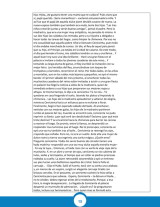 15
hija: Hijita, ¿te gustaría tener una mamá que te cuidara? Púes claro que
sí, papá querido. ¡Sería maravilloso! – exclamó entusiasmada la niña. Y
así fue que el papá de aquella dulce joven decidió casarse de nuevo. La
nueva esposa también que también era viuda, tenía dos hijas. “Las tres
niñas crecerán juntas y serán buenas amigas”, pensó el padre. Pero la
madrastra, que era una mujer muy antipática, no pensaba lo mismo. A
sus dos hijas las cuidaba y las mimaba, pero a su hijastra a obligaba a
hacer todas las tareas del hogar, como limpiar la chimenea. Por eso no
era casualidad que aquella pobre niña la llamasen Cenicienta, pues todo
el día andaba manchada de ceniza. Un día, el Rey de aquel país pensó
que su hijo, el Príncipe, ya estaba en la edad de casarse. De este modo,
el día que herede el trono, mis súbditos tendrán un rey y una Reina... Y
aquel buen rey tuvo una idea brillante: - Haré una gran fiesta en el
palacio e invitare a todas las jóvenes casaderas de este reino… Y
tomando su larga pluma de ganso, el Rey escribió la invitación con su
mejor letra. Los heraldos del Rey, anunciándose con toques de
trompetas y clarinetes, recorrieron el reino. Por todos lados, en las villas
y montañas, aun en los rublos más lejanos y pequeños, se oyó el mismo
bando: ¡El primer sábado del mes próximo, al anochecer todas las
muchachas casaderas del reino están invitadas a asistir a una gran fiesta
en palacio! Así llegó la noticia a oídos de la madrastra, quien de
inmediato ordeno a sus hijas que prepararan sus mejores ropas y
alhajas. Al mismo tiempo, le dijo a la cenicienta: Tú no irás… Te
quedaras en casa fregando el suelo, lavando los platos y limpiando la
chimenea… Las hijas de la madrastra aplaudieron y saltaron de alegría,
mientras Cenicienta hacia un esfuerzo para no echarse a llorar.
Finalmente, llegó el tan esperado sábado del baile. Al anochecer,
vestidas con sus mejores galas, las hijas de la madrastra partieron
rumbo al palacio del rey. Cuando se encontró sola, cenicienta no pudo
reprimir su llanto. ¿por qué seré tan desdichada? Exclamo ¿por qué este
triste destino? Y se encaminó hacia la chimenea para barrer las cenizas
y reavivar el fuego. De pronto, entre la llamas, se desprendió un
resplandor mas luminoso que el fuego. No te preocupes, cenicienta-se
oyó una voz-tu también iras al baile… Cenicienta se restregó los ojos,
creyendo que soñaba. Pero no, no era un sueño. Ante ella una mujer de
dulce rostro y tierna voz esgrimía una varita mágica. ¿Quién eres?
Pregunto cenicienta. Todos los seres buenos de corazón tienen una
hada madrina- respondió con una voz muy dulce aquella extraña mujer-
. Yo soy la tuya… Entonces, el hada rozo con su varita la vieja ropa de la
muchacha. Y, en un abrir y cerrar de ojos, cenicienta se vio cubierta de
tules, sedas y terciopelos, al tiempo que un collar se piedras preciosas
rodeaba su cuello. La joven retrocedió sorprendida y oyó un tintineo:
sus pies lucían unos bellísimos zapatitos de cristal. Solo le falta el
carruaje… - Dijo el Hada. Salió al huerto, tocó con su varita una calabaza
y, en menos de un suspiro, surgió un elegante carruaje tirado con
briosos corceles. En el pescante, un sonriente cochero le hizo señas a
Cenicienta para que subiese. -Espera, Cenicienta – la detuvo el Hada- ,
no te olvides: debes regresar antes de la medianoche, Porque, a esa
hora, la magia desaparecerá… La llegada de Cenicienta al palacio
despertó un murmullo de admiración. - ¿Quién es? Se preguntaron
todos, incluso sus hermanastras- . Pero quien mas se formuló esta
 