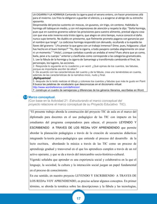 17
LA CIGARRA Y LA HORMIGA Cantando la cigarra pasó el verano entero, sin hacer provisiones allá
para el invierno. Los fríos la obligaron a guardar el silencio, y a acogerse al abrigo de su estrecho
aposento.
Desproveída del preciso sustento sin moscas, sin gusanos, sin trigo, sin centeno. Habitaba la
hormiga allí tabique en medio, y con mil expresiones de atención y respeto le dijo: "Doña hormiga,
pues que en vuestros graneros sobran las provisiones para vuestro alimento, prestad alguna cosa
con que viva este invierno esta triste cigarra, que alegre en otro tiempo, nunca conoció el daño.
nunca supo temerlo. No dudéis en prestarme, que fielmente prometo pagaros con ganancias por
el nombre que tengo". La codiciosa hormiga respondió con denuedo, ocultando a la espalda las
llaves del granero: "¿Yo prestar lo que gano con un trabajo inmenso? Dime, pues, holgazana: ¿Qué
has hecho en el buen tiempo?" "Yo, dijo la cigarra, a todo pasajero cantaba alegremente sin cesar
ni un momento." "¡Hola!, ¿conque cantabas cuando yo andaba al remo? Pues ahora que yo como,
baila, pese a tu cuerpo." anterior y clasifícalas como corresponde a las categorías gramaticales.
1. Lee la fábula de la hormiga y la cigarra de Samaniego y transfórmala cambiando el final, los
personajes, los lugares, las acciones.
2. Responde lo siguiente en tu cuaderno y en word: ¿Qué opinas de los cuentos, las fabulas,
porque es importante escribir de ellos?
4. De acuerdo con las características del cuento y de la fábula, crea uno teniéndolas en cuenta,
además de las características de la narrativa inicio, nudo y final.
¡Apliquemos!
5. después de lo leído realizas el dibujo y coloreas los cuentos y fabulas que más te gusto en Paint
6.busca las palabras de vocabulario que desconozcas en el diccionario virtual.
http://www.wordreference.com/definicion/
7. construye un cuadro de semejanzas y diferencias de los géneros literarios, escríbelas en Word.
Marco conceptual.
(Con base en la Actividad 21: Estructurando el marco conceptual del
proyecto relacione el marco conceptual de su Proyecto Educativo TIC).
“El presente trabajo aborda la construcción del proyecto TIC de aula en el marco del
diplomado para docentes en el uso pedagógico de las TIC con impacto en los
estudiantes del programa computadores para educar, el proyecto LEYENDO Y
ESCRIBIENDO A TRAVES DE LOS REDAs VOY APRENDIENDO que permite
abordar la planeación pedagógica a través de la creación de secuencias didácticas
integrando la teoría psico-pedagógica que entiende el proceso del desarrollo de la
lecto escritura, abordando la música a través de las TIC como un proceso de
aprendizaje gradual y transversal en el que los aprendices cumplen a través de un rol
activo operante, y que se da a través del intercambio socio-histórico-cultural.
Vigotski señalaba que aprender es una experiencia social y colaborativa en la que el
lenguaje, la sociedad, la cultura y la interacción social juegan un papel fundamental
en el proceso de conocimiento.
En ese sentido, en nuestro proyecto LEYENDO Y ESCRIBIENDO A TRAVES DE
LOS REDAs VOY APRENDIENDO, es preciso aclarar algunos conceptos. En primer
término, se aborda la temática sobre las descripciones y la fábula y las tecnologías,
 