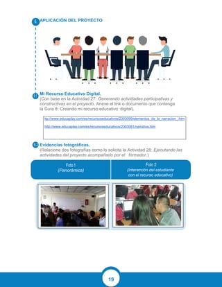 19
APLICACIÓN DEL PROYECTO
Mi Recurso Educativo Digital.
(Con base en la Actividad 27: Generando actividades participativas y
constructivas en el proyecto. Anexe el link o documento que contenga
la Guía 8: Creando mi recurso educativo digital).
ttp://www.educaplay.com/es/recursoseducativos/2303099/elementos_de_la_narracion_.htm
http://www.educaplay.com/es/recursoseducativos/2303081/narrativa.htm
Evidencias fotográficas.
(Relacione dos fotografías como lo solicita la Actividad 28: Ejecutando las
actividades del proyecto acompañado por el formador.)
(Panorámica) (Interacción del estudiante
con el recurso educativo)
 