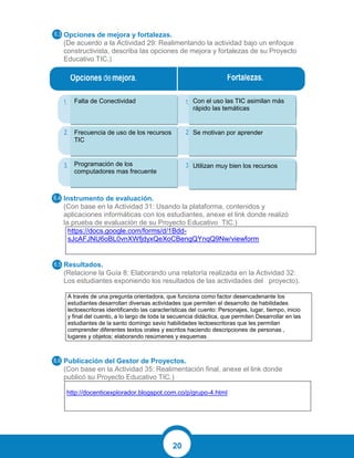20
Opciones de mejora y fortalezas.
(De acuerdo a la Actividad 29: Realimentando la actividad bajo un enfoque
constructivista, describa las opciones de mejora y fortalezas de su Proyecto
Educativo TIC.)
Instrumento de evaluación.
(Con base en la Actividad 31: Usando la plataforma, contenidos y
aplicaciones informáticas con los estudiantes, anexe el link donde realizó
la prueba de evaluación de su Proyecto Educativo TIC.)
https://docs.google.com/forms/d/1Bdd-
sJcAFJNU6oBL0vnXWfjdyxQeXoCBengQYnqQ9Nw/viewform
Resultados.
(Relacione la Guía 8: Elaborando una relatoría realizada en la Actividad 32:
Los estudiantes exponiendo los resultados de las actividades del proyecto).
A través de una pregunta orientadora, que funciona como factor desencadenante los
estudiantes desarrollan diversas actividades que permiten el desarrollo de habilidades
lectoescritoras identificando las características del cuento: Personajes, lugar, tiempo, inicio
y final del cuento, a lo largo de toda la secuencia didáctica, que permiten Desarrollar en las
estudiantes de la santo domingo savio habilidades lectoescritoras que les permitan
comprender diferentes textos orales y escritos haciendo descripciones de personas ,
lugares y objetos; elaborando resúmenes y esquemas
Publicación del Gestor de Proyectos.
(Con base en la Actividad 35: Realimentación final, anexe el link donde
publicó su Proyecto Educativo TIC.)
http://docenticexplorador.blogspot.com.co/p/grupo-4.html
Falta de Conectividad
Frecuencia de uso de los recursos
TIC
Programación de los
computadores mas frecuente
Con el uso las TIC asimilan más
rápido las temáticas
Se motivan por aprender
Utilizan muy bien los recursos
 