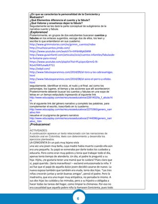 6
¿En que se caracteriza la personalidad de la Cenicienta y
Madrastra?
¿Qué Elementos diferencia el cuento y la fábula?
¿Qué Valores y enseñanza dejan la fábula?
Seguidamente se les dará la parte conceptual de subgéneros de la
narrativa cuento y fabula.
¡Exploremos!
Posteriormente, en grupos de dos estudiantes buscaran cuentos y
fabulas en los enlaces sugeridos, escoge dos de ellos, los leen y
escribe lo que entendieron en sus cuaderno.
http://www.grimmstories.com/es/grimm_cuentos/index
http://muchoscuentos.jimdo.com/
https://www.youtube.com/watch?v=ihPdnMpkSWM
http://www.guiainfantil.com/articulos/ocio/cuentos-infantiles/fabulasde-
le-fontaine-para-ninos/
https://www.youtube.com/playlist?list=PLyUpzciQrmrG-9i-
N1xGTKRYutw8cP711
http://edyd.com/
http://www.fabulasparaninos.com/2014/09/el-toro-y-las-cabrasamigas.
html
http://www.fabulasparaninos.com/2014/08/el-asno-el-perro-y-ellobo.
html
seguidamente, identificar el inicio, el nudo y el final, así como los
personajes, los lugares, el tiempo y las acciones que allí acontecieron
Posteriormente deberán buscar los cuentos y fabulas en una sopa de
letras en un tiempo estipulado ingresando al siguiente link
http://www.educaplay.com/es/recursoseducativos/2261402/la_f_abula.ht
m
Ve al siguiente link del género narrativo y completo las palabras, para
complementar el escrito, trascríbelo en tu cuaderno.
http://www.educaplay.com/es/recursoseducativos/2275360/genero_narr
ativo.htm
resuelve el crucigrama de genero narratvio
http://www.educaplay.com/es/recursoseducativos/2144096/genero_narr
ativo_.htm
¡Produzcamos!
.
ACTIVIDADES:
A continuación aparece un texto relacionado con las narraciones de
tradición oral en Colombia, léelo con detenimiento y desarrolla los
ejercicios planteados.
LA CENICIENTA En un país muy lejano vivía
una vez una joven muy bella, cuya madre había muerto cuando ella aún
era una pequeña. Su papá se esmeraba por darle todos los cuidados y
educarla. Pero como eran muy pobres y tenía que trabajar todo el día,
apenas tenía tiempo de atenderla. Un día, el padre le preguntó a su
hija: Hijita, ¿te gustaría tener una mamá que te cuidara? Púes claro que
sí, papá querido. ¡Sería maravilloso! – exclamó entusiasmada la niña. Y
así fue que el papá de aquella dulce joven decidió casarse de nuevo. La
nueva esposa también que también era viuda, tenía dos hijas. “Las tres
niñas crecerán juntas y serán buenas amigas”, pensó el padre. Pero la
madrastra, que era una mujer muy antipática, no pensaba lo mismo. A
sus dos hijas las cuidaba y las mimaba, pero a su hijastra a obligaba a
hacer todas las tareas del hogar, como limpiar la chimenea. Por eso no
era casualidad que aquella pobre niña la llamasen Cenicienta, pues todo
 