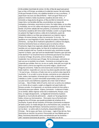 7
el día andaba manchada de ceniza. Un día, el Rey de aquel país pensó
que su hijo, el Príncipe, ya estaba en la edad de casarse. De este modo,
el día que herede el trono, mis súbditos tendrán un rey y una Reina... Y
aquel buen rey tuvo una idea brillante: - Haré una gran fiesta en el
palacio e invitare a todas las jóvenes casaderas de este reino… Y
tomando su larga pluma de ganso, el Rey escribió la invitación con su
mejor letra. Los heraldos del Rey, anunciándose con toques de
trompetas y clarinetes, recorrieron el reino. Por todos lados, en las villas
y montañas, aun en los rublos más lejanos y pequeños, se oyó el mismo
bando: ¡El primer sábado del mes próximo, al anochecer todas las
muchachas casaderas del reino están invitadas a asistir a una gran fiesta
en palacio! Así llegó la noticia a oídos de la madrastra, quien de
inmediato ordeno a sus hijas que prepararan sus mejores ropas y
alhajas. Al mismo tiempo, le dijo a la cenicienta: Tú no irás… Te
quedaras en casa fregando el suelo, lavando los platos y limpiando la
chimenea… Las hijas de la madrastra aplaudieron y saltaron de alegría,
mientras Cenicienta hacia un esfuerzo para no echarse a llorar.
Finalmente, llegó el tan esperado sábado del baile. Al anochecer,
vestidas con sus mejores galas, las hijas de la madrastra partieron
rumbo al palacio del rey. Cuando se encontró sola, cenicienta no pudo
reprimir su llanto. ¿por qué seré tan desdichada? Exclamo ¿por qué este
triste destino? Y se encaminó hacia la chimenea para barrer las cenizas
y reavivar el fuego. De pronto, entre la llamas, se desprendió un
resplandor mas luminoso que el fuego. No te preocupes, cenicienta-se
oyó una voz-tu también iras al baile… Cenicienta se restregó los ojos,
creyendo que soñaba. Pero no, no era un sueño. Ante ella una mujer de
dulce rostro y tierna voz esgrimía una varita mágica. ¿Quién eres?
Pregunto cenicienta. Todos los seres buenos de corazón tienen una
hada madrina- respondió con una voz muy dulce aquella extraña mujer-
. Yo soy la tuya… Entonces, el hada rozo con su varita la vieja ropa de la
muchacha. Y, en un abrir y cerrar de ojos, cenicienta se vio cubierta de
tules, sedas y terciopelos, al tiempo que un collar se piedras preciosas
rodeaba su cuello. La joven retrocedió sorprendida y oyó un tintineo:
sus pies lucían unos bellísimos zapatitos de cristal. Solo le falta el
carruaje… - Dijo el Hada. Salió al huerto, tocó con su varita una calabaza
y, en menos de un suspiro, surgió un elegante carruaje tirado con
briosos corceles. En el pescante, un sonriente cochero le hizo señas a
Cenicienta para que subiese. -Espera, Cenicienta – la detuvo el Hada- ,
no te olvides: debes regresar antes de la medianoche, Porque, a esa
hora, la magia desaparecerá… La llegada de Cenicienta al palacio
despertó un murmullo de admiración. - ¿Quién es? Se preguntaron
todos, incluso sus hermanastras- . Pero quien mas se formuló esta
pregunta fue el Príncipe, que quedó prendado de la belleza de la
muchacha. A partir de ese instante, el Príncipe y Cenicienta no dejaron
de bailar juntos. En medio del giro de su hermosísimo vals, sonaron las
campanas del reloj del Palacio. Cenicienta comenzó a contarlas. - Van a
ser las doce – se sobre salto la muchacha, desprendiéndose del
Príncipe. - No te vayas, por favor, no te vayas – rogó el hijo del rey. Pero
Cenicienta se marchó a la carrera. Procurando ser mas Rápida que un
Reloj, Cenicienta descendió como una exhalación por las escalaras. -
¡Oh! –exclamó Cenicienta de pronto - . He perdido uno de los
 
