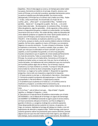 8
Zapatitos… Pero el reloj seguía su curso y, sin tiempo para volver sobre
sus pasos, Cenicienta se metió en el carruaje. Al partir, alcanzo a ver
como el Príncipe, en lo alto de la escalera, apretaba fuertemente contra
su pacho el zapatito que ella había perdido. Esa misma noche,
desesperado, el Príncipe fue a la cámara real y hablo con el Rey. -Padre
– la dijo-, estoy enamorado. He encontrado a la mujer de mis
sueños…pero… -¿Pero qué? – se sorprendió el Rey. - También la he
perdido… -Quien es? – le preguntó su padre. -No lo sé… - y le contó
cómo había sido todo. - No desesperes -le contesto el Rey-. En tantos
Años de gobierno, algo he aprendido... Al día siguiente, el Rey volvió a
tomar su larga pluma de ganso y redactó un nuevo bando. Los heraldos
recorrieron otra vez el reino: -Por orden del Rey, todas las doncellas del
reino deberán probarse un zapatito de cristal. Quien pueda calzarlo, se
casara con el Príncipe y será la futura reina de este país.
TALLER 1 . 6 De inmediato, la madrastra advirtió a sus hijas: -Como sea,
a la fuerza, aunque os duela, una de vosotras deberá calzarse el dichoso
zapatito. Así fue como, zapatito en mano, el Príncipe y sus concejeros
llegaron a la casa de cenicienta. -Tu vete a limpiar la chimenea –le dijo
la madrastra a cenicienta-. En cuanto a ustedes, hijas, ya saben… Fue
inútil: por más que se esforzaban en hacer coincidir su pie con el
zapatito, a una le quedaba muy grande y a la otra muy pequeño…
Cuando comprobaron que el zapatito de cristal calzaba perfectamente
en el pie de cenicienta, Todos se sorprendieron. Todos menos el
Príncipe. Su corazón ya se lo había dicho. Cenicienta y el Príncipe no
tardaron en bailar juntos un nuevo vals. Esta vez, fue en el baile de su
noche de bodas. Los habitantes del reino celebraron que una muchacha
tan humilde pudiese algún día ser Reina. Con el tiempo, hasta la
madrastra y sus hijas olvidaron su envidia. Y aunque el reloj del palacio
marca todas las noches las doce campanadas, los giros del vals
Continúan. La magia se ha vuelto realidad. 5. Responde las siguientes
preguntas, marca solo una respuesta y argumenta la respuesta
1. El texto anterior es de tipo: a. Informativo b .Narrativo c. Descriptivo.
2. Cenicienta aceptó la propuesta del papá porque: a. Querría estar
acompañada. b. No tenía Mamá c. El papá quería casarse.
3. El problema que se plantea en el texto es: a. El conflicto entre la
madrastra y el papá b. La envidia entre la Cenicienta y las
Hermanastras. c. Cenicienta era obligada a realizar todas las tareas de la
casa.
4. En la frase “- solo le falta el carruaje… - Dijo el Hada”. El guión
significa: a. Diálogo b. Pregunta. c. inicio.
6. Descubre en la sopa de letras 20 palabras relacionadas con el texto
ACTIVIDADES 1. Lee la fábula de la hormiga y la cigarra de Samaniego
LA CIGARRA Y LA HORMIGA Cantando la cigarra pasó el verano entero,
sin hacer provisiones allá para el invierno. Los fríos la obligaron a
guardar el silencio, y a acogerse al abrigo de su estrecho aposento.
Viose desproveída del preciso sustento sin moscas, sin gusanos, sin
trigo, sin centeno. Habitaba la hormiga allí tabique en medio, y con mil
expresiones de atención y respeto le dijo: "Doña hormiga, pues que en
vuestros graneros sobran las provisiones para vuestro alimento, prestad
alguna cosa con que viva este invierno esta triste cigarra, que alegre en
otro tiempo, nunca conoció el daño. nunca supo temerlo. No dudéis en
 
