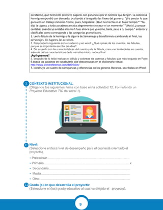 9
CONTEXTO INSTITUCIONAL.
(Diligencie los siguientes ítems con base en la actividad 12: Formulando un
Proyecto Educativo TIC del Nivel 1).
Nivel:
(Seleccione el (los) nivel de desempeño para el cual está orientado el
proyecto).
• Preescolar.............................................................................................
• Primaria.................................................................................................x
• Secundaria............................................................................................
• Media....................................................................................................
• Otro:......................................................................................................
Grado (s) en que desarrolla el proyecto:
(Seleccione el (los) grado educativo al cual va dirigido el proyecto).
prestarme, que fielmente prometo pagaros con ganancias por el nombre que tengo". La codiciosa
hormiga respondió con denuedo, ocultando a la espalda las llaves del granero: "¿Yo prestar lo que
gano con un trabajo inmenso? Dime, pues, holgazana: ¿Qué has hecho en el buen tiempo?" "Yo,
dijo la cigarra, a todo pasajero cantaba alegremente sin cesar ni un momento." "¡Hola!, ¿conque
cantabas cuando yo andaba al remo? Pues ahora que yo como, baila, pese a tu cuerpo." anterior y
clasifícalas como corresponde a las categorías gramaticales.
1. Lee la fábula de la hormiga y la cigarra de Samaniego y transfórmala cambiando el final, los
personajes, los lugares, las acciones.
2. Responde lo siguiente en tu cuaderno y en word: ¿Qué opinas de los cuentos, las fabulas,
porque es importante escribir de ellos?
4. De acuerdo con las características del cuento y de la fábula, crea uno teniéndolas en cuenta,
además de las características de la narrativa inicio, nudo y final.
¡Apliquemos!
5. después de lo leído realizas el dibujo y coloreas los cuentos y fabulas que más te gusto en Paint
6.busca las palabras de vocabulario que desconozcas en el diccionario virtual.
http://www.wordreference.com/definicion/
7. construye un cuadro de semejanzas y diferencias de los géneros literarios, escríbelas en Word.
 