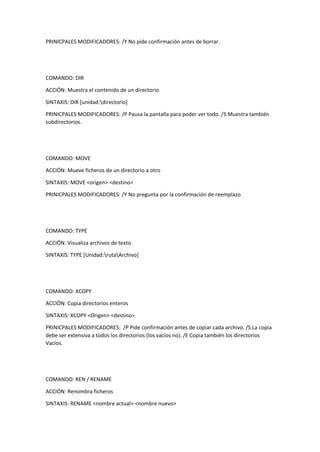PRINICPALES MODIFICADORES: /Y No pide confirmación antes de borrar.
COMANDO: DIR
ACCIÓN: Muestra el contenido de un directorio
SINTAXIS: DIR [unidad:directorio]
PRINICPALES MODIFICADORES: /P Pausa la pantalla para poder ver todo. /S Muestra también
subdirectorios.
COMANDO: MOVE
ACCIÓN: Mueve ficheros de un directorio a otro
SINTAXIS: MOVE <origen> <destino>
PRINICPALES MODIFICADORES: /Y No pregunta por la confirmación de reemplazo
COMANDO: TYPE
ACCIÓN: Visualiza archivos de texto
SINTAXIS: TYPE [Unidad:rutaArchivo]
COMANDO: XCOPY
ACCIÓN: Copia directorios enteros
SINTAXIS: XCOPY <Origen> <destino>
PRINICPALES MODIFICADORES: /P Pide confirmación antes de copiar cada archivo. /S La copia
debe ser extensiva a todos los directorios (los vacíos no). /E Copia también los directorios
Vacíos.
COMANDO: REN / RENAME
ACCIÓN: Renombra ficheros
SINTAXIS: RENAME <nombre actual> <nombre nuevo>
 